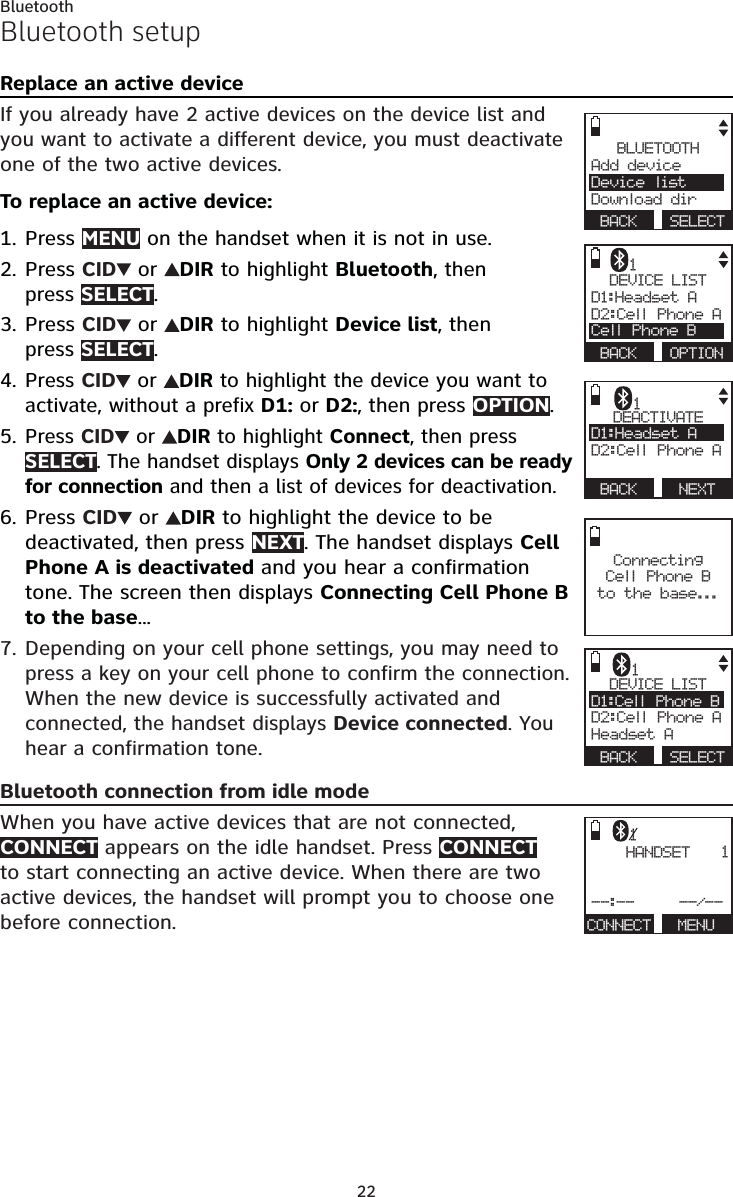 22BluetoothDEVICE LISTD1:Headset A    D2:Cell Phone ACell Phone B BACK  OPTION1Bluetooth setupReplace an active deviceIf you already have 2 active devices on the device list and you want to activate a different device, you must deactivate one of the two active devices.To replace an active device:Press MENU on the handset when it is not in use.Press CID  or  DIR to highlight Bluetooth, then  press SELECT.Press CID  or  DIR to highlight Device list, then  press SELECT.Press CID  or  DIR to highlight the device you want to activate, without a prefix D1: or D2:, then press OPTION.Press CID  or  DIR to highlight Connect, then press SELECT. The handset displays Only 2 devices can be ready for connection and then a list of devices for deactivation.Press CID  or  DIR to highlight the device to be deactivated, then press NEXT. The handset displays Cell Phone A is deactivated and you hear a confirmation tone. The screen then displays Connecting Cell Phone B to the base...Depending on your cell phone settings, you may need to press a key on your cell phone to confirm the connection. When the new device is successfully activated and connected, the handset displays Device connected. You hear a confirmation tone.Bluetooth connection from idle modeWhen you have active devices that are not connected, CONNECT appears on the idle handset. Press CONNECT to start connecting an active device. When there are two active devices, the handset will prompt you to choose one before connection.1.2.3.4.5.6.7.BLUETOOTHAdd device     Device listDownload dir BACK  SELECT Connecting  Cell Phone B  to the base...   HANDSET   --:--     --/--CONNECT   MENU11DEACTIVATED1:Headset A    D2:Cell Phone A BACK   NEXT1DEVICE LISTD1:Cell Phone B    D2:Cell Phone AHeadset A BACK  SELECT1