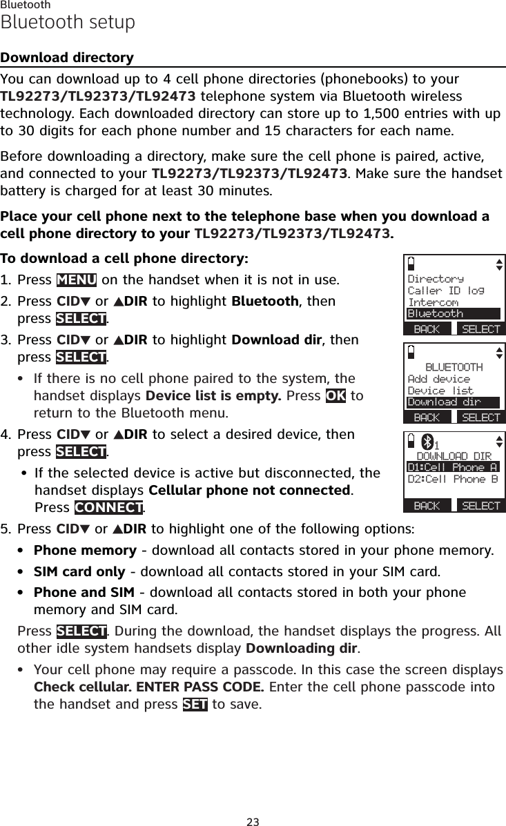 23BluetoothBluetooth setupDownload directoryYou can download up to 4 cell phone directories (phonebooks) to your TL92273/TL92373/TL92473 telephone system via Bluetooth wireless technology. Each downloaded directory can store up to 1,500 entries with up to 30 digits for each phone number and 15 characters for each name.Before downloading a directory, make sure the cell phone is paired, active, and connected to your TL92273/TL92373/TL92473. Make sure the handset battery is charged for at least 30 minutes.Place your cell phone next to the telephone base when you download a cell phone directory to your TL92273/TL92373/TL92473.To download a cell phone directory:Press MENU on the handset when it is not in use.Press CID  or  DIR to highlight Bluetooth, then  press SELECT.Press CID  or  DIR to highlight Download dir, then press SELECT.If there is no cell phone paired to the system, the handset displays Device list is empty. Press OK to return to the Bluetooth menu.Press CID  or  DIR to select a desired device, then  press SELECT.If the selected device is active but disconnected, the handset displays Cellular phone not connected.  Press CONNECT.Press CID  or  DIR to highlight one of the following options:Phone memory - download all contacts stored in your phone memory.SIM card only - download all contacts stored in your SIM card.Phone and SIM - download all contacts stored in both your phone memory and SIM card.Press SELECT. During the download, the handset displays the progress. All other idle system handsets display Downloading dir.Your cell phone may require a passcode. In this case the screen displays Check cellular. ENTER PASS CODE. Enter the cell phone passcode into the handset and press SET to save.1.2.3.•4.•5.••••BLUETOOTHAdd device     Device listDownload dir BACK  SELECTDirectoryCaller ID logIntercomBluetooth BACK  SELECTDOWNLOAD DIRD1:Cell Phone A    D2:Cell Phone B BACK  SELECT1