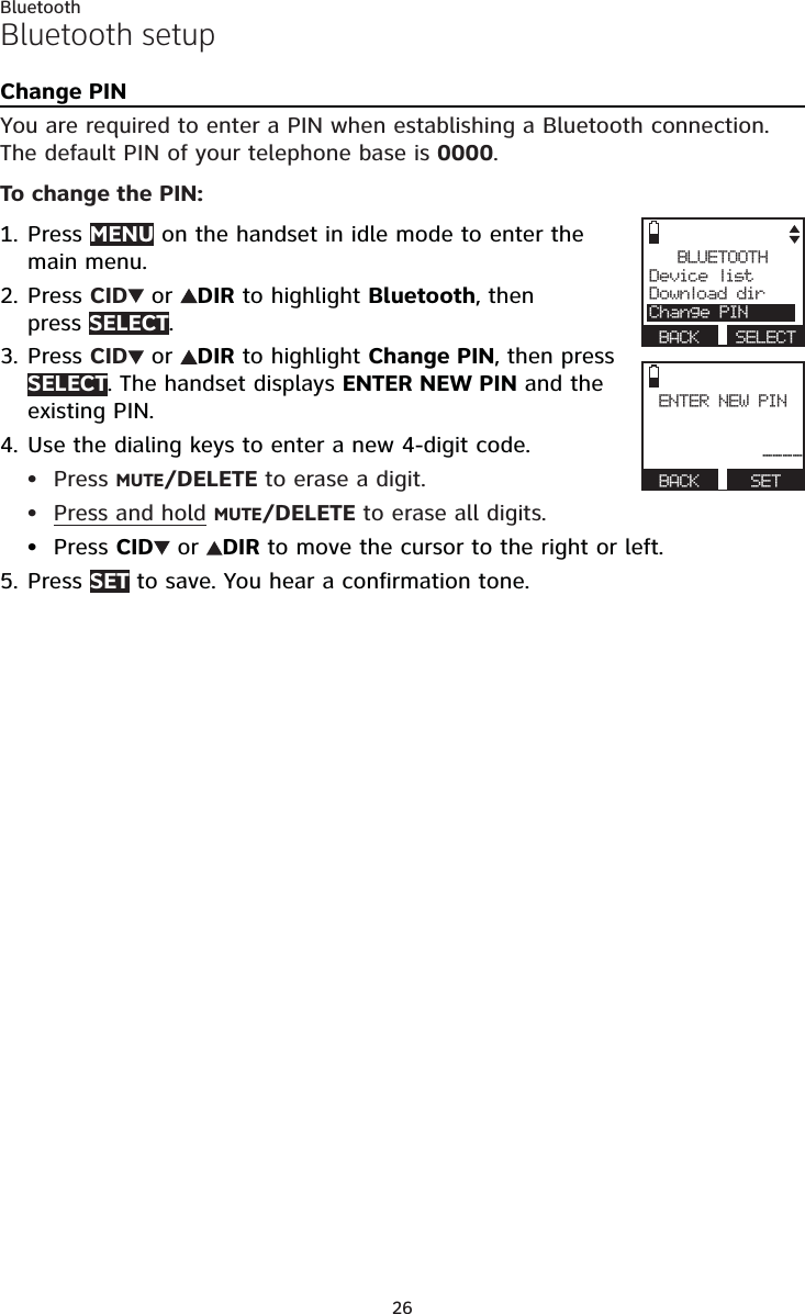 26BluetoothBluetooth setupChange PINYou are required to enter a PIN when establishing a Bluetooth connection. The default PIN of your telephone base is 0000.To change the PIN:Press MENU on the handset in idle mode to enter the main menu.Press CID  or  DIR to highlight Bluetooth, then  press SELECT.Press CID  or  DIR to highlight Change PIN, then press SELECT. The handset displays ENTER NEW PIN and the existing PIN.Use the dialing keys to enter a new 4-digit code.Press MUTE/DELETE to erase a digit.Press and hold MUTE/DELETE to erase all digits.Press CID  or  DIR to move the cursor to the right or left.Press SET to save. You hear a confirmation tone.1.2.3.4.•••5.BLUETOOTHDevice listDownload dirChange PIN BACK  SELECTENTER NEW PIN---- BACK   SET