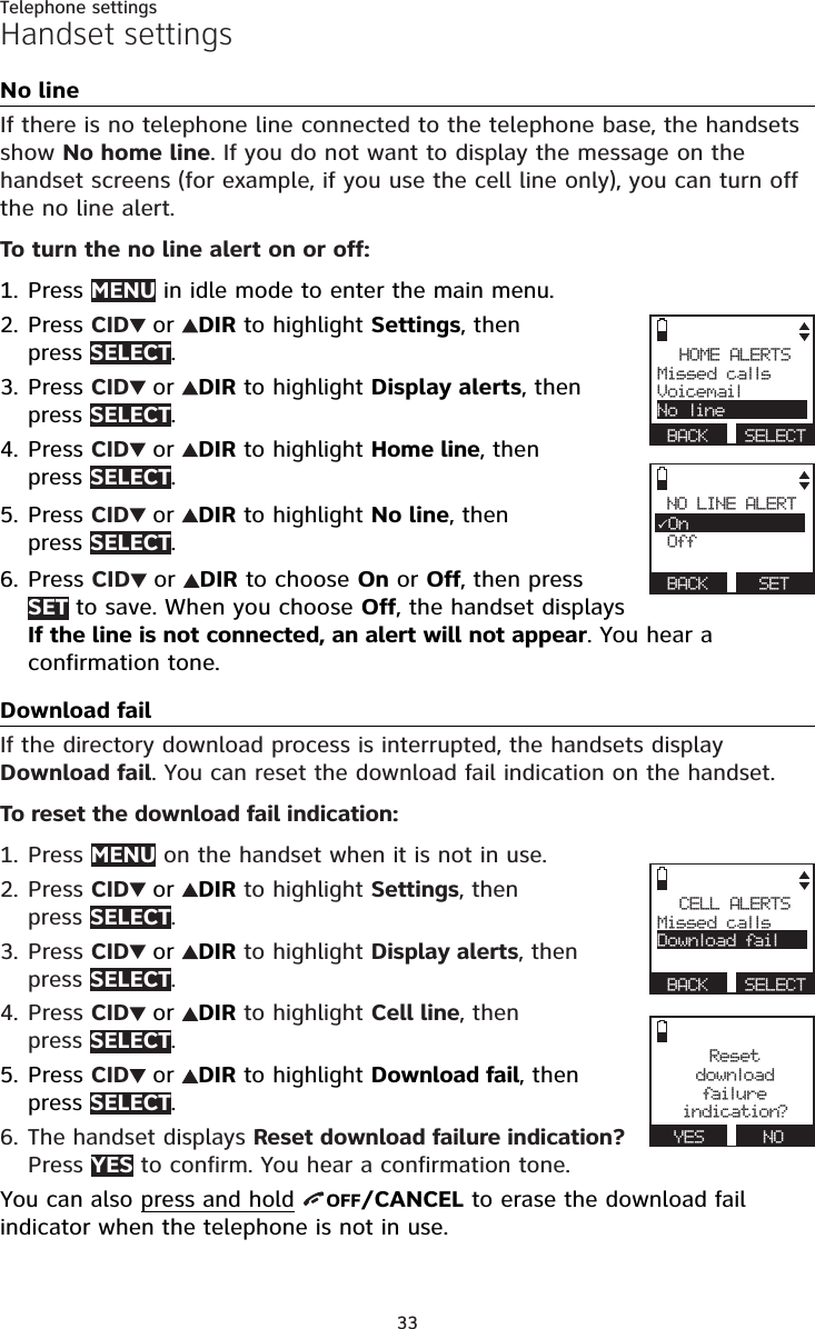 33Telephone settingsHandset settingsNo lineIf there is no telephone line connected to the telephone base, the handsets show No home line. If you do not want to display the message on the handset screens (for example, if you use the cell line only), you can turn off the no line alert.To turn the no line alert on or off:Press MENU in idle mode to enter the main menu.Press CID  or  DIR to highlight Settings, then  press SELECT.Press CID  or  DIR to highlight Display alerts, then press SELECT.Press CID  or  DIR to highlight Home line, then  press SELECT.Press CID  or  DIR to highlight No line, then  press SELECT.Press CID  or  DIR to choose On or Off, then press SET to save. When you choose Off, the handset displays If the line is not connected, an alert will not appear. You hear a confirmation tone.Download failIf the directory download process is interrupted, the handsets display Download fail. You can reset the download fail indication on the handset.To reset the download fail indication:Press MENU on the handset when it is not in use.Press CID  or  DIR to highlight Settings, then  press SELECT.Press CID  or  DIR to highlight Display alerts, then press SELECT.Press CID  or  DIR to highlight Cell line, then  press SELECT.Press CID  or  DIR to highlight Download fail, then press SELECT.The handset displays Reset download failure indication?  Press YES to confirm. You hear a confirmation tone.You can also press and hold  OFF/CANCEL to erase the download fail indicator when the telephone is not in use.1.2.3.4.5.6.1.2.3.4.5.6.HOME ALERTSMissed callsVoicemailNo line BACK  SELECTNO LINE ALERTOn Off  BACK   SETCELL ALERTSMissed callsDownload fail BACK  SELECTResetdownload failu r eindication? YES      NO