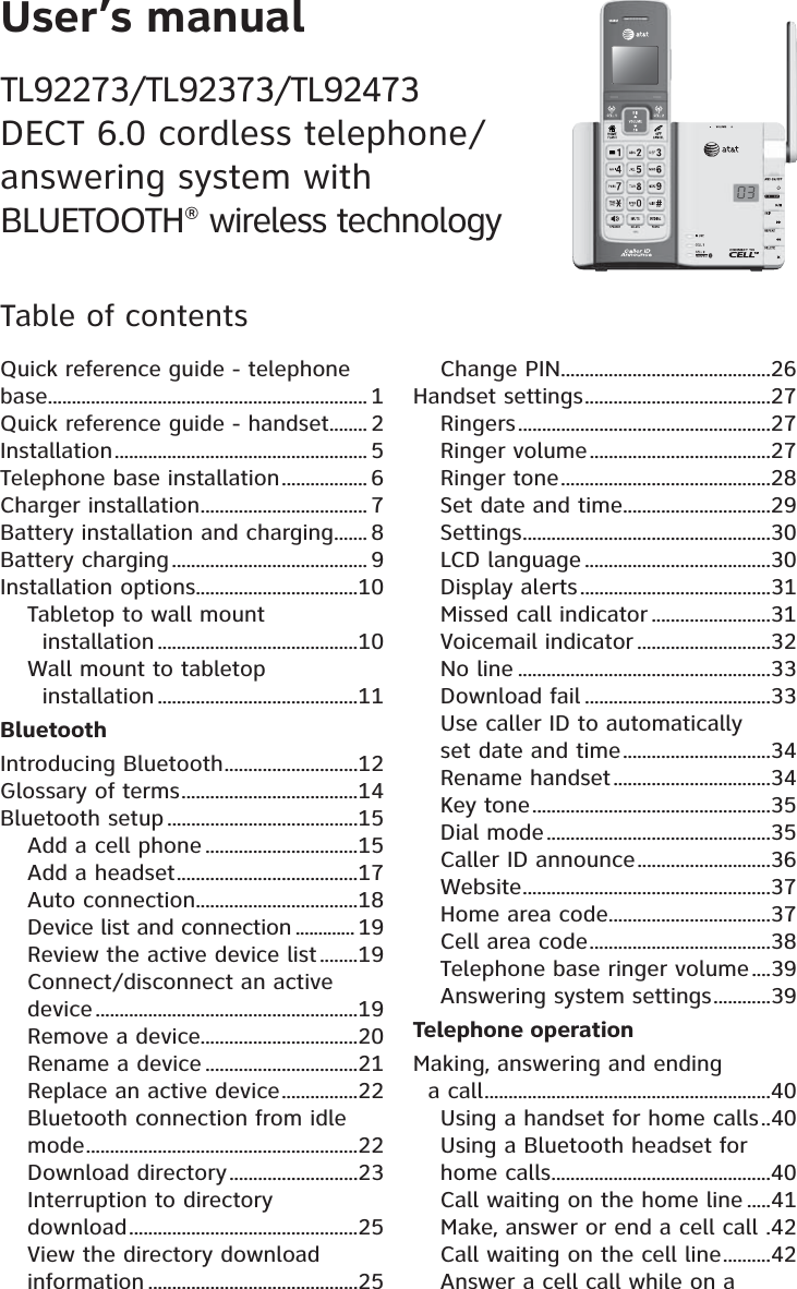 User’s manualTL92273/TL92373/TL92473 DECT 6.0 cordless telephone/ answering system with  BLUETOOTH® wireless technologyTable of contentsQuick reference guide - telephone base ................................................................... 1Quick reference guide - handset ........ 2Installation ..................................................... 5Telephone base installation .................. 6Charger installation ................................... 7Battery installation and charging ....... 8Battery charging ......................................... 9Installation options ..................................10Tabletop to wall mount    installation ..........................................10Wall mount to tabletop    installation ..........................................11BluetoothIntroducing Bluetooth ............................12Glossary of terms .....................................14Bluetooth setup ........................................15Add a cell phone ................................15Add a headset ......................................17Auto connection ..................................18Device list and connection ............. 19Review the active device list ........19Connect/disconnect an active device .......................................................19Remove a device .................................20Rename a device ................................21Replace an active device ................22Bluetooth connection from idle mode .........................................................22Download directory ...........................23Interruption to directory download ................................................25View the directory download information ............................................25Change PIN ............................................26Handset settings .......................................27Ringers .....................................................27Ringer volume ......................................27Ringer tone ............................................28Set date and time ...............................29Settings ....................................................30LCD language .......................................30Display alerts ........................................31Missed call indicator .........................31Voicemail indicator ............................32No line .....................................................33Download fail .......................................33Use caller ID to automatically  set date and time ...............................34Rename handset .................................34Key tone ..................................................35Dial mode ...............................................35Caller ID announce ............................36Website ....................................................37Home area code ..................................37Cell area code ......................................38Telephone base ringer volume ....39Answering system settings ............39Telephone operationMaking, answering and ending    a call ............................................................40Using a handset for home calls ..40Using a Bluetooth headset for home calls ..............................................40Call waiting on the home line .....41Make, answer or end a cell call  .42Call waiting on the cell line ..........42Answer a cell call while on a 