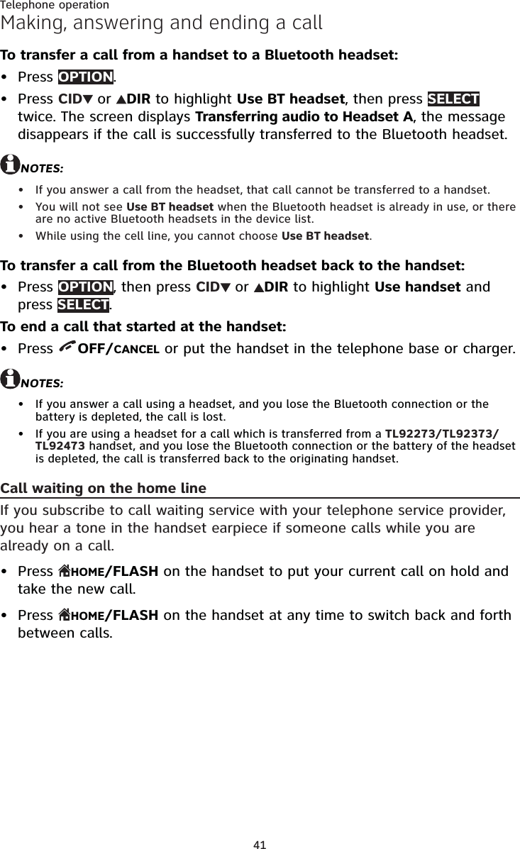 41Telephone operationMaking, answering and ending a callTo transfer a call from a handset to a Bluetooth headset:Press OPTION.Press CID  or  DIR to highlight Use BT headset, then press SELECT twice. The screen displays Transferring audio to Headset A, the message disappears if the call is successfully transferred to the Bluetooth headset.NOTES:If you answer a call from the headset, that call cannot be transferred to a handset.You will not see Use BT headset when the Bluetooth headset is already in use, or there are no active Bluetooth headsets in the device list.While using the cell line, you cannot choose Use BT headset.To transfer a call from the Bluetooth headset back to the handset:Press OPTION, then press CID  or  DIR to highlight Use handset and press SELECT.To end a call that started at the handset:Press  OFF/CANCEL or put the handset in the telephone base or charger.NOTES:If you answer a call using a headset, and you lose the Bluetooth connection or the battery is depleted, the call is lost.If you are using a headset for a call which is transferred from a TL92273/TL92373/TL92473 handset, and you lose the Bluetooth connection or the battery of the headset is depleted, the call is transferred back to the originating handset.Call waiting on the home lineIf you subscribe to call waiting service with your telephone service provider, you hear a tone in the handset earpiece if someone calls while you are already on a call.Press  HOME/FLASH on the handset to put your current call on hold and take the new call.Press  HOME/FLASH on the handset at any time to switch back and forth between calls.•••••••••••