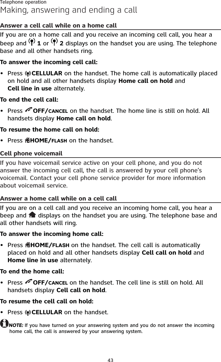 43Telephone operationMaking, answering and ending a callAnswer a cell call while on a home callIf you are on a home call and you receive an incoming cell call, you hear a beep and   1 or   2 displays on the handset you are using. The telephone base and all other handsets ring.To answer the incoming cell call:Press  CELLULAR on the handset. The home call is automatically placed on hold and all other handsets display Home call on hold and  Cell line in use alternately.To end the cell call:Press  OFF/CANCEL on the handset. The home line is still on hold. All handsets display Home call on hold.To resume the home call on hold:Press  HOME/FLASH on the handset.Cell phone voicemailIf you have voicemail service active on your cell phone, and you do not answer the incoming cell call, the call is answered by your cell phone’s voicemail. Contact your cell phone service provider for more information about voicemail service.Answer a home call while on a cell callIf you are on a cell call and you receive an incoming home call, you hear a beep and   displays on the handset you are using. The telephone base and all other handsets will ring.To answer the incoming home call:Press  HOME/FLASH on the handset. The cell call is automatically placed on hold and all other handsets display Cell call on hold and Home line in use alternately.To end the home call:Press  OFF/CANCEL on the handset. The cell line is still on hold. All handsets display Cell call on hold.To resume the cell call on hold:Press  CELLULAR on the handset.NOTE: If you have turned on your answering system and you do not answer the incoming home call, the call is answered by your answering system.••••••