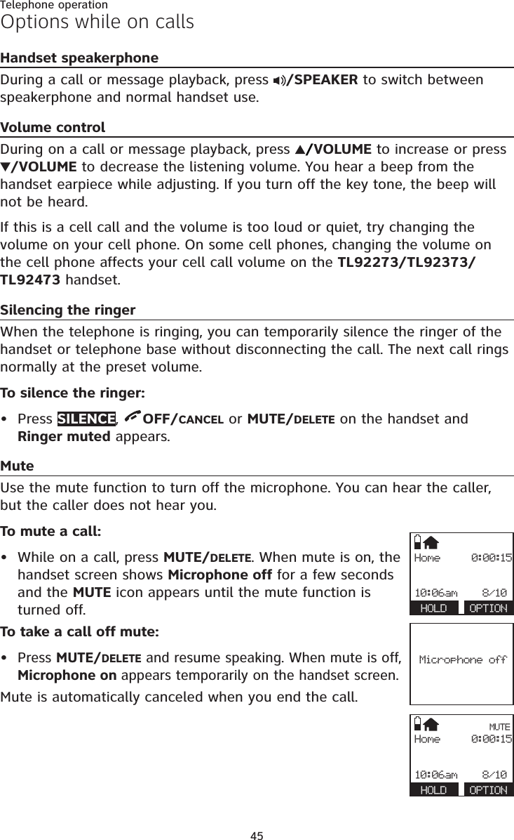 45Telephone operationOptions while on callsHandset speakerphoneDuring a call or message playback, press  /SPEAKER to switch between speakerphone and normal handset use.Volume controlDuring on a call or message playback, press  /VOLUME to increase or press /VOLUME to decrease the listening volume. You hear a beep from the handset earpiece while adjusting. If you turn off the key tone, the beep will not be heard.If this is a cell call and the volume is too loud or quiet, try changing the volume on your cell phone. On some cell phones, changing the volume on the cell phone affects your cell call volume on the TL92273/TL92373/TL92473 handset.Silencing the ringerWhen the telephone is ringing, you can temporarily silence the ringer of the handset or telephone base without disconnecting the call. The next call rings normally at the preset volume.To silence the ringer:Press SILENCE,  OFF/CANCEL or MUTE/DELETE on the handset and Ringer muted appears.MuteUse the mute function to turn off the microphone. You can hear the caller, but the caller does not hear you.To mute a call:While on a call, press MUTE/DELETE. When mute is on, the handset screen shows Microphone off for a few seconds and the MUTE icon appears until the mute function is turned off.To take a call off mute:Press MUTE/DELETE and resume speaking. When mute is off, Microphone on appears temporarily on the handset screen.Mute is automatically canceled when you end the call.•••Home     0:00:1510:06am    8/10 HOLD  OPTIONMicrophone offHome     0:00:1510:06am    8/10 HOLD  OPTIONMUTE
