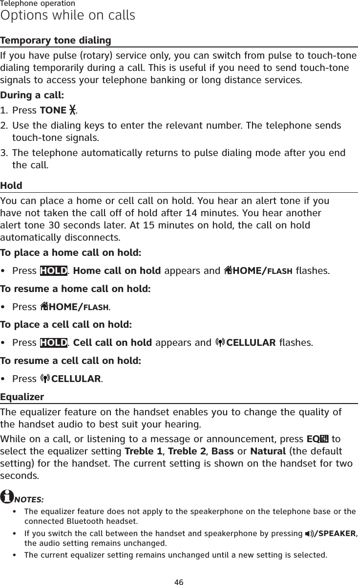 46Telephone operationOptions while on callsTemporary tone dialingIf you have pulse (rotary) service only, you can switch from pulse to touch-tone dialing temporarily during a call. This is useful if you need to send touch-tone signals to access your telephone banking or long distance services.During a call:Press TONE  .Use the dialing keys to enter the relevant number. The telephone sends touch-tone signals.The telephone automatically returns to pulse dialing mode after you end the call.HoldYou can place a home or cell call on hold. You hear an alert tone if you have not taken the call off of hold after 14 minutes. You hear another alert tone 30 seconds later. At 15 minutes on hold, the call on hold automatically disconnects.To place a home call on hold:Press HOLD. Home call on hold appears and  HOME/FLASH flashes.To resume a home call on hold:Press  HOME/FLASH.To place a cell call on hold:Press HOLD. Cell call on hold appears and  CELLULAR flashes.To resume a cell call on hold:Press  CELLULAR.EqualizerThe equalizer feature on the handset enables you to change the quality of the handset audio to best suit your hearing.While on a call, or listening to a message or announcement, press EQ  to select the equalizer setting Treble 1, Treble 2, Bass or Natural (the default setting) for the handset. The current setting is shown on the handset for two seconds.NOTES:The equalizer feature does not apply to the speakerphone on the telephone base or the connected Bluetooth headset.If you switch the call between the handset and speakerphone by pressing  /SPEAKER, the audio setting remains unchanged.The current equalizer setting remains unchanged until a new setting is selected.1.2.3.•••••••