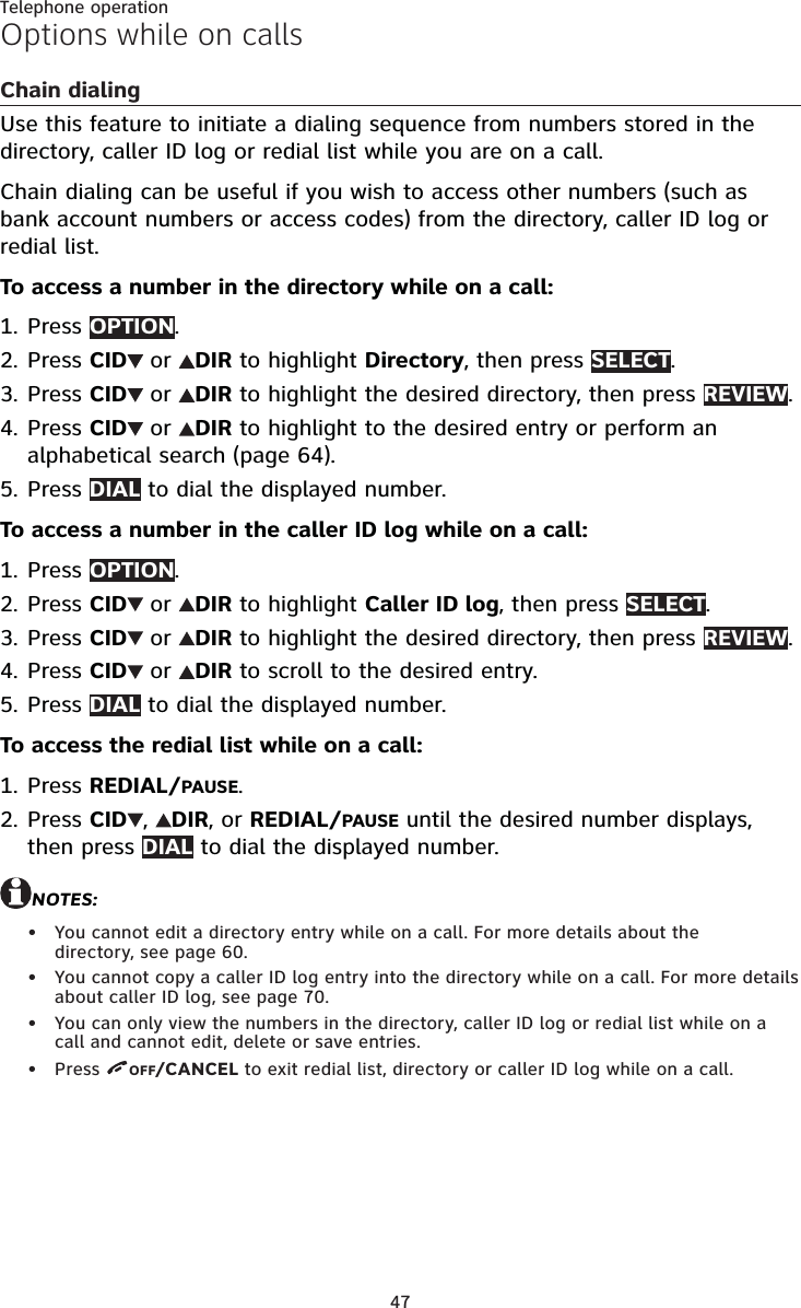 47Telephone operationOptions while on callsChain dialingUse this feature to initiate a dialing sequence from numbers stored in the directory, caller ID log or redial list while you are on a call. Chain dialing can be useful if you wish to access other numbers (such as bank account numbers or access codes) from the directory, caller ID log or redial list.To access a number in the directory while on a call:Press OPTION.Press CID  or  DIR to highlight Directory, then press SELECT.Press CID  or  DIR to highlight the desired directory, then press REVIEW. Press CID  or  DIR to highlight to the desired entry or perform an alphabetical search (page 64).Press DIAL to dial the displayed number.To access a number in the caller ID log while on a call:Press OPTION.Press CID  or  DIR to highlight Caller ID log, then press SELECT.Press CID  or  DIR to highlight the desired directory, then press REVIEW.Press CID  or  DIR to scroll to the desired entry.Press DIAL to dial the displayed number.To access the redial list while on a call:Press REDIAL/PAUSE.Press CID ,  DIR, or REDIAL/PAUSE until the desired number displays, then press DIAL to dial the displayed number.NOTES:You cannot edit a directory entry while on a call. For more details about the  directory, see page 60.You cannot copy a caller ID log entry into the directory while on a call. For more details about caller ID log, see page 70.You can only view the numbers in the directory, caller ID log or redial list while on a call and cannot edit, delete or save entries.Press  OFF/CANCEL to exit redial list, directory or caller ID log while on a call.1.2.3.4.5.1.2.3.4.5.1.2.••••