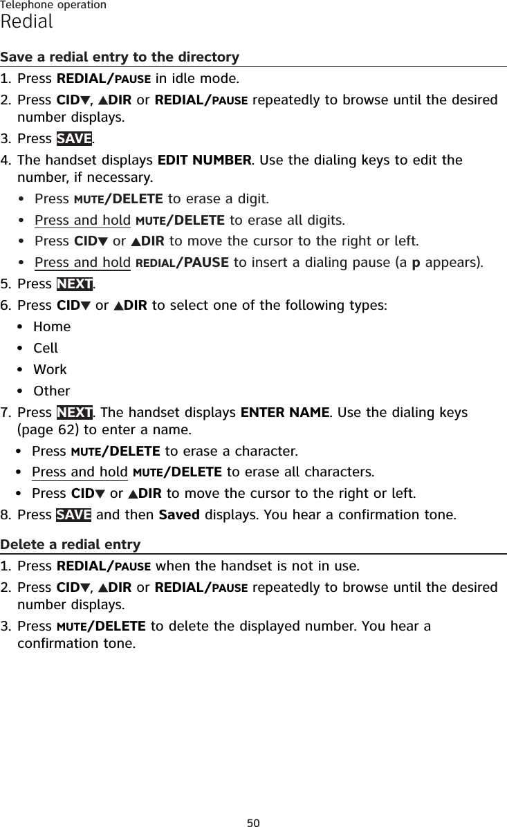 50Telephone operationRedialSave a redial entry to the directoryPress REDIAL/PAUSE in idle mode.Press CID ,  DIR or REDIAL/PAUSE repeatedly to browse until the desired number displays.Press SAVE.The handset displays EDIT NUMBER. Use the dialing keys to edit the number, if necessary.Press MUTE/DELETE to erase a digit.Press and hold MUTE/DELETE to erase all digits.Press CID  or  DIR to move the cursor to the right or left.Press and hold REDIAL/PAUSE to insert a dialing pause (a p appears).Press NEXT.Press CID  or  DIR to select one of the following types:HomeCellWorkOtherPress NEXT. The handset displays ENTER NAME. Use the dialing keys (page 62) to enter a name.Press MUTE/DELETE to erase a character.Press and hold MUTE/DELETE to erase all characters.Press CID  or  DIR to move the cursor to the right or left.Press SAVE and then Saved displays. You hear a confirmation tone.Delete a redial entryPress REDIAL/PAUSE when the handset is not in use.Press CID ,  DIR or REDIAL/PAUSE repeatedly to browse until the desired  number displays.Press MUTE/DELETE to delete the displayed number. You hear a confirmation tone.1.2.3.4.••••5.6.••••7.•••8.1.2.3.