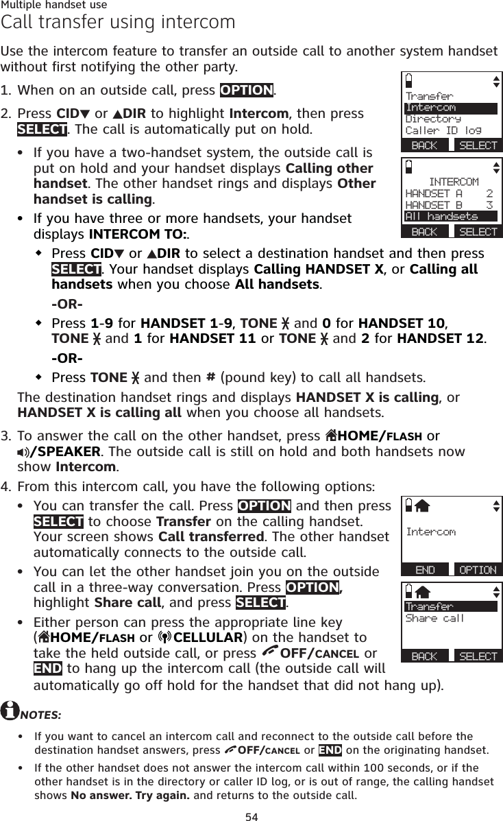 54Multiple handset useCall transfer using intercomUse the intercom feature to transfer an outside call to another system handset without first notifying the other party.When on an outside call, press OPTION. Press CID  or  DIR to highlight Intercom, then press SELECT. The call is automatically put on hold.If you have a two-handset system, the outside call is put on hold and your handset displays Calling other handset. The other handset rings and displays Other handset is calling.If you have three or more handsets, your handset displays INTERCOM TO:. Press CID  or  DIR to select a destination handset and then press SELECT. Your handset displays Calling HANDSET X, or Calling all handsets when you choose All handsets. -OR-Press 1-9 for HANDSET 1-9, TONE   and 0 for HANDSET 10,  TONE   and 1 for HANDSET 11 or TONE   and 2 for HANDSET 12.-OR-Press TONE   and then # (pound key) to call all handsets. The destination handset rings and displays HANDSET X is calling, or HANDSET X is calling all when you choose all handsets.To answer the call on the other handset, press  HOME/FLASH or  /SPEAKER. The outside call is still on hold and both handsets now show Intercom.From this intercom call, you have the following options: You can transfer the call. Press OPTION and then press SELECT to choose Transfer on the calling handset. Your screen shows Call transferred. The other handset automatically connects to the outside call. You can let the other handset join you on the outside call in a three-way conversation. Press OPTION, highlight Share call, and press SELECT.Either person can press the appropriate line key  (HOME/FLASH or CELLULAR) on the handset to take the held outside call, or press  OFF/CANCEL or END to hang up the intercom call (the outside call will automatically go off hold for the handset that did not hang up).NOTES:If you want to cancel an intercom call and reconnect to the outside call before the destination handset answers, press  OFF/CANCEL or END on the originating handset.If the other handset does not answer the intercom call within 100 seconds, or if the other handset is in the directory or caller ID log, or is out of range, the calling handset shows No answer. Try again. and returns to the outside call.1.2.••3.4.•••••Trans ferIntercomDirectoryCaller ID log BACK  SELECTINTERCOMHANDSET A    2HANDSET B    3All handsets BACK  SELECTIntercom END  OPTIONTrans ferShare call BACK  SELECT