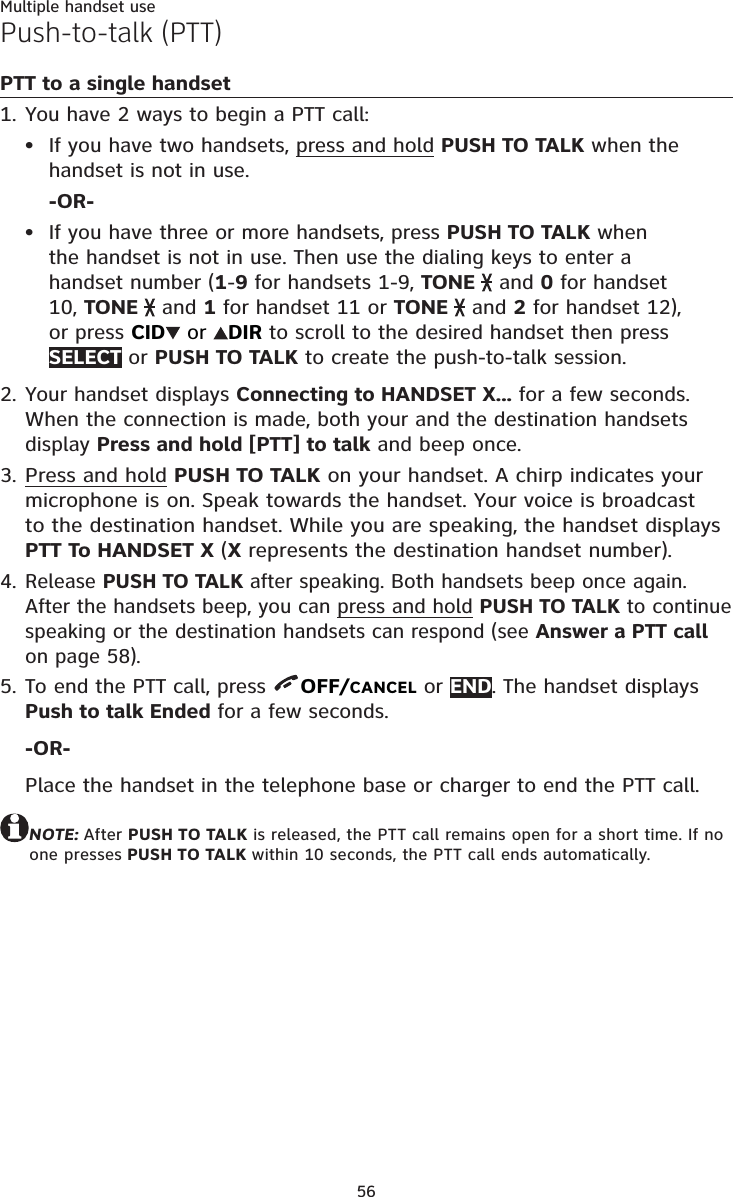 56Multiple handset usePush-to-talk (PTT)PTT to a single handsetYou have 2 ways to begin a PTT call:If you have two handsets, press and hold PUSH TO TALK when the handset is not in use.-OR-If you have three or more handsets, press PUSH TO TALK when the handset is not in use. Then use the dialing keys to enter a handset number (1-9 for handsets 1-9, TONE   and 0 for handset 10, TONE   and 1 for handset 11 or TONE   and 2 for handset 12), or press CID  or  DIR to scroll to the desired handset then press SELECT or PUSH TO TALK to create the push-to-talk session.Your handset displays Connecting to HANDSET X... for a few seconds. When the connection is made, both your and the destination handsets display Press and hold [PTT] to talk and beep once.Press and hold PUSH TO TALK on your handset. A chirp indicates your microphone is on. Speak towards the handset. Your voice is broadcast to the destination handset. While you are speaking, the handset displays PTT To HANDSET X (X represents the destination handset number).Release PUSH TO TALK after speaking. Both handsets beep once again. After the handsets beep, you can press and hold PUSH TO TALK to continue speaking or the destination handsets can respond (see Answer a PTT call on page 58).To end the PTT call, press  OFF/CANCEL or END. The handset displays Push to talk Ended for a few seconds.-OR-Place the handset in the telephone base or charger to end the PTT call.NOTE: After PUSH TO TALK is released, the PTT call remains open for a short time. If no one presses PUSH TO TALK within 10 seconds, the PTT call ends automatically.1.••2.3.4.5.