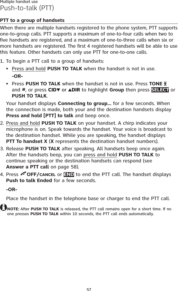 57Multiple handset usePush-to-talk (PTT)PTT to a group of handsetsWhen there are multiple handsets registered to the phone system, PTT supports one-to-group calls. PTT supports a maximum of one-to-four calls when two to five handsets are registered, and a maximum of one-to-three calls when six or more handsets are registered. The first 4 registered handsets will be able to use this feature. Other handsets can only use PTT for one-to-one calls. To begin a PTT call to a group of handsets:Press and hold PUSH TO TALK when the handset is not in use.-OR-Press PUSH TO TALK when the handset is not in use. Press TONE   and #, or press CID  or  DIR to highlight Group then press SELECT or PUSH TO TALK.Your handset displays Connecting to group... for a few seconds. When the connection is made, both your and the destination handsets display Press and hold [PTT] to talk and beep once.Press and hold PUSH TO TALK on your handset. A chirp indicates your microphone is on. Speak towards the handset. Your voice is broadcast to the destination handset. While you are speaking, the handset displays  PTT To handset X (X represents the destination handset numbers).Release PUSH TO TALK after speaking. All handsets beep once again. After the handsets beep, you can press and hold PUSH TO TALK to continue speaking or the destination handsets can respond (see  Answer a PTT call on page 58).Press  OFF/CANCEL or END to end the PTT call. The handset displays Push to talk Ended for a few seconds.-OR-Place the handset in the telephone base or charger to end the PTT call.NOTE: After PUSH TO TALK is released, the PTT call remains open for a short time. If no one presses PUSH TO TALK within 10 seconds, the PTT call ends automatically.1.••2.3.4.