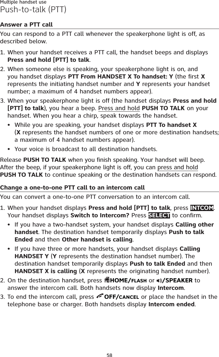 58Multiple handset usePush-to-talk (PTT)Answer a PTT callYou can respond to a PTT call whenever the speakerphone light is off, as described below.When your handset receives a PTT call, the handset beeps and displays Press and hold [PTT] to talk.When someone else is speaking, your speakerphone light is on, and you handset displays PTT From HANDSET X To handset: Y (the first X represents the initiating handset number and Y represents your handset number; a maximum of 4 handset numbers appear).When your speakerphone light is off (the handset displays Press and hold [PTT] to talk), you hear a beep. Press and hold PUSH TO TALK on your handset. When you hear a chirp, speak towards the handset.While you are speaking, your handset displays PTT To handset X  (X represents the handset numbers of one or more destination handsets; a maximum of 4 handset numbers appear).Your voice is broadcast to all destination handsets.Release PUSH TO TALK when you finish speaking. Your handset will beep. After the beep, if your speakerphone light is off, you can press and hold  PUSH TO TALK to continue speaking or the destination handsets can respond.Change a one-to-one PTT call to an intercom callYou can convert a one-to-one PTT conversation to an intercom call.When your handset displays Press and hold [PTT] to talk, press INTCOM. Your handset displays Switch to Intercom? Press SELECT to confirm. If you have a two-handset system, your handset displays Calling other handset. The destination handset temporarily displays Push to talk Ended and then Other handset is calling.If you have three or more handsets, your handset displays Calling HANDSET Y (Y represents the destination handset number). The destination handset temporarily displays Push to talk Ended and then HANDSET X is calling (X represents the originating handset number).On the destination handset, press  HOME/FLASH or  /SPEAKER to answer the intercom call. Both handsets now display Intercom.To end the intercom call, press  OFF/CANCEL or place the handset in the telephone base or charger. Both handsets display Intercom ended.1.2.3.••1.••2.3.