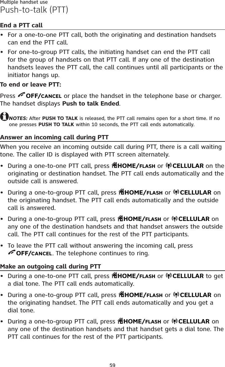 59Multiple handset usePush-to-talk (PTT)End a PTT callFor a one-to-one PTT call, both the originating and destination handsets can end the PTT call.For one-to-group PTT calls, the initiating handset can end the PTT call for the group of handsets on that PTT call. If any one of the destination handsets leaves the PTT call, the call continues until all participants or the initiator hangs up.To end or leave PTT:Press  OFF/CANCEL or place the handset in the telephone base or charger. The handset displays Push to talk Ended.NOTES: After PUSH TO TALK is released, the PTT call remains open for a short time. If no one presses PUSH TO TALK within 10 seconds, the PTT call ends automatically.Answer an incoming call during PTTWhen you receive an incoming outside call during PTT, there is a call waiting tone. The caller ID is displayed with PTT screen alternately.During a one-to-one PTT call, press  HOME/FLASH or  CELLULAR on the originating or destination handset. The PTT call ends automatically and the outside call is answered.During a one-to-group PTT call, press  HOME/FLASH or  CELLULAR on the originating handset. The PTT call ends automatically and the outside call is answered.During a one-to-group PTT call, press  HOME/FLASH or  CELLULAR on any one of the destination handsets and that handset answers the outside call. The PTT call continues for the rest of the PTT participants.To leave the PTT call without answering the incoming call, press  OFF/CANCEL. The telephone continues to ring.Make an outgoing call during PTTDuring a one-to-one PTT call, press  HOME/FLASH or  CELLULAR to get a dial tone. The PTT call ends automatically.During a one-to-group PTT call, press  HOME/FLASH or  CELLULAR on the originating handset. The PTT call ends automatically and you get a dial tone.During a one-to-group PTT call, press  HOME/FLASH or  CELLULAR on any one of the destination handsets and that handset gets a dial tone. The PTT call continues for the rest of the PTT participants.•••••••••