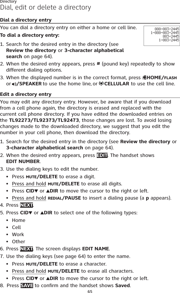 65DirectoryDial, edit or delete a directoryDial a directory entryYou can dial a directory entry on either a home or cell line.To dial a directory entry:Search for the desired entry in the directory (see  Review the directory or 3-character alphabetical search on page 64).When the desired entry appears, press # (pound key) repeatedly to show different dialing options.When the displayed number is in the correct format, press  HOME/FLASH or /SPEAKER to use the home line, or CELLULAR to use the cell line.Edit a directory entryYou may edit any directory entry. However, be aware that if you download from a cell phone again, the directory is erased and replaced with the current cell phone directory. If you have edited the downloaded entries on the TL92273/TL92373/TL92473, those changes are lost. To avoid losing changes made to the downloaded directory, we suggest that you edit the number in your cell phone, then download the directory.Search for the desired entry in the directory (see Review the directory or 3-character alphabetical search on page 64).When the desired entry appears, press EDIT. The handset shows  EDIT NUMBER.Use the dialing keys to edit the number.Press MUTE/DELETE to erase a digit.Press and hold MUTE/DELETE to erase all digits.Press CID  or  DIR to move the cursor to the right or left.Press and hold REDIAL/PAUSE to insert a dialing pause (a p appears).Press NEXT.Press CID  or  DIR to select one of the following types:HomeCellWorkOtherPress NEXT. The screen displays EDIT NAME.Use the dialing keys (see page 64) to enter the name. Press MUTE/DELETE to erase a character.Press and hold MUTE/DELETE to erase all characters.Press CID  or  DIR to move the cursor to the right or left.Press SAVE to confirm and the handset shows Saved.1.2.3.1.2.3.••••4.5.••••6.7.•••8.888-883-24451-888-883-2445883-24451-883-2445