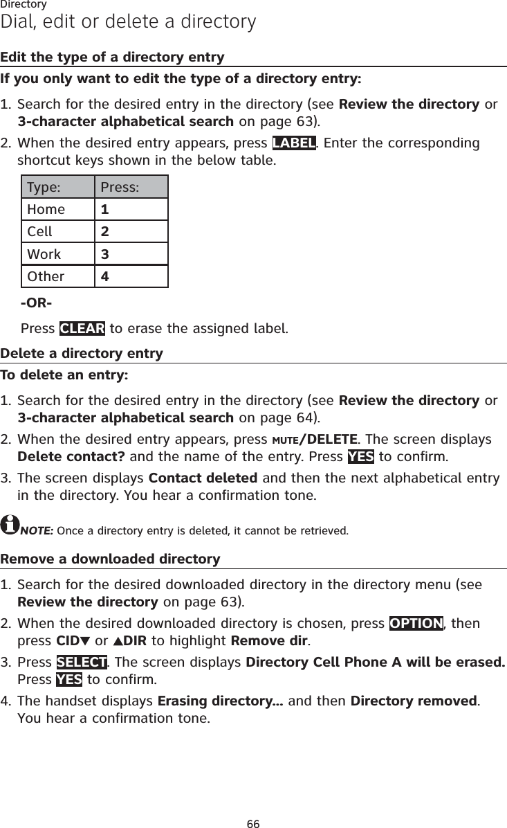 66DirectoryDial, edit or delete a directoryEdit the type of a directory entryIf you only want to edit the type of a directory entry:Search for the desired entry in the directory (see Review the directory or 3-character alphabetical search on page 63).When the desired entry appears, press LABEL. Enter the corresponding shortcut keys shown in the below table.Type: Press:Home 1Cell 2Work 3Other 4-OR-Press CLEAR to erase the assigned label.Delete a directory entryTo delete an entry:Search for the desired entry in the directory (see Review the directory or 3-character alphabetical search on page 64).When the desired entry appears, press MUTE/DELETE. The screen displays Delete contact? and the name of the entry. Press YES to confirm. The screen displays Contact deleted and then the next alphabetical entry in the directory. You hear a confirmation tone.NOTE: Once a directory entry is deleted, it cannot be retrieved.Remove a downloaded directorySearch for the desired downloaded directory in the directory menu (see Review the directory on page 63).When the desired downloaded directory is chosen, press OPTION, then press CID  or  DIR to highlight Remove dir.Press SELECT. The screen displays Directory Cell Phone A will be erased. Press YES to confirm.The handset displays Erasing directory... and then Directory removed. You hear a confirmation tone.1.2.1.2.3.1.2.3.4.