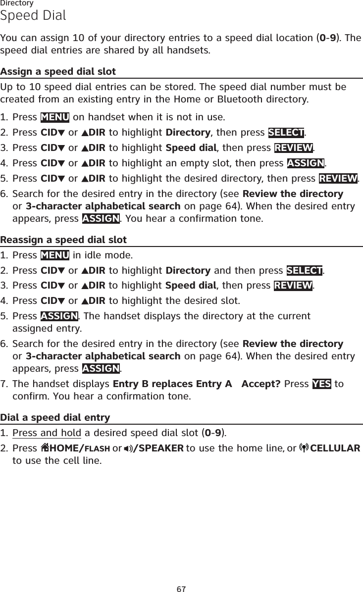 67DirectorySpeed DialYou can assign 10 of your directory entries to a speed dial location (0-9). The speed dial entries are shared by all handsets.Assign a speed dial slotUp to 10 speed dial entries can be stored. The speed dial number must be created from an existing entry in the Home or Bluetooth directory.Press MENU on handset when it is not in use.Press CID  or  DIR to highlight Directory, then press SELECT.Press CID  or  DIR to highlight Speed dial, then press REVIEW.Press CID  or  DIR to highlight an empty slot, then press ASSIGN. Press CID  or  DIR to highlight the desired directory, then press REVIEW.Search for the desired entry in the directory (see Review the directory or 3-character alphabetical search on page 64). When the desired entry appears, press ASSIGN. You hear a confirmation tone.Reassign a speed dial slotPress MENU in idle mode.Press CID  or  DIR to highlight Directory and then press SELECT.Press CID  or  DIR to highlight Speed dial, then press REVIEW.Press CID  or  DIR to highlight the desired slot.Press ASSIGN. The handset displays the directory at the current  assigned entry.Search for the desired entry in the directory (see Review the directory or 3-character alphabetical search on page 64). When the desired entry appears, press ASSIGN. The handset displays Entry B replaces Entry A   Accept? Press YES to confirm. You hear a confirmation tone.Dial a speed dial entryPress and hold a desired speed dial slot (0-9).Press  HOME/FLASH or /SPEAKER to use the home line, or CELLULAR to use the cell line.1.2.3.4.5.6.1.2.3.4.5.6.7.1.2.