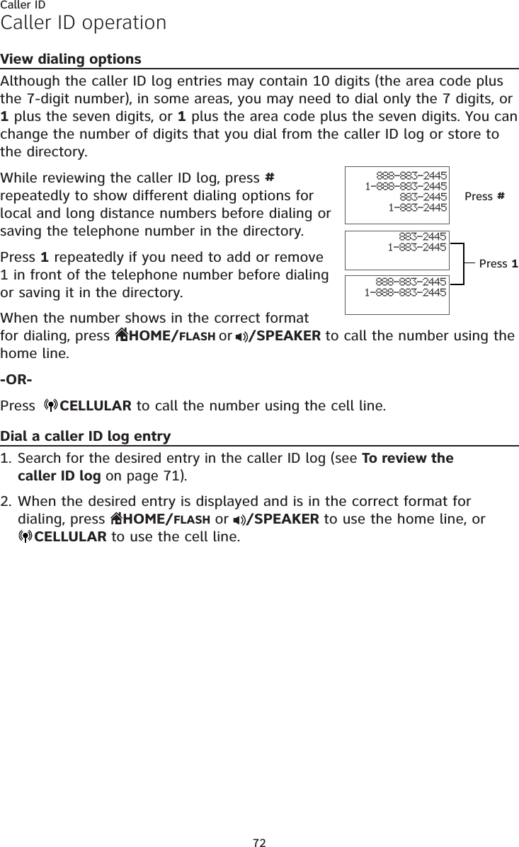72Caller IDCaller ID operationView dialing optionsAlthough the caller ID log entries may contain 10 digits (the area code plus the 7-digit number), in some areas, you may need to dial only the 7 digits, or 1 plus the seven digits, or 1 plus the area code plus the seven digits. You can change the number of digits that you dial from the caller ID log or store to the directory. While reviewing the caller ID log, press # repeatedly to show different dialing options for local and long distance numbers before dialing or saving the telephone number in the directory.Press 1 repeatedly if you need to add or remove 1 in front of the telephone number before dialing or saving it in the directory.When the number shows in the correct format for dialing, press  HOME/FLASH or /SPEAKER to call the number using the home line.-OR-Press  CELLULAR to call the number using the cell line.Dial a caller ID log entrySearch for the desired entry in the caller ID log (see To review the  caller ID log on page 71).When the desired entry is displayed and is in the correct format for dialing, press  HOME/FLASH or  /SPEAKER to use the home line, or  CELLULAR to use the cell line.1.2.888-883-24451-888-883-2445883-24451-883-2445888-883-24451-888-883-2445883-24451-883-2445Press #Press 1