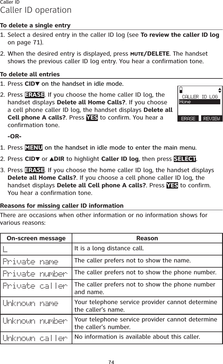 74Caller IDCaller ID operationTo delete a single entrySelect a desired entry in the caller ID log (see To review the caller ID log  on page 71).When the desired entry is displayed, press MUTE/DELETE. The handset shows the previous caller ID log entry. You hear a confirmation tone.To delete all entriesPress CID  on the handset in idle mode.Press ERASE. If you choose the home caller ID log, the handset displays Delete all Home Calls?. If you choose a cell phone caller ID log, the handset displays Delete all Cell phone A calls?. Press YES to confirm. You hear a confirmation tone.-OR-Press MENU on the handset in idle mode to enter the main menu.Press CID  or  DIR to highlight Caller ID log, then press SELECT.Press ERASE. If you choose the home caller ID log, the handset displays Delete all Home Calls?. If you choose a cell phone caller ID log, the handset displays Delete all Cell phone A calls?. Press YES to confirm. You hear a confirmation tone.Reasons for missing caller ID informationThere are occasions when other information or no information shows for various reasons:On-screen message ReasonLIt is a long distance call.Private name The caller prefers not to show the name.Private number The caller prefers not to show the phone number.Private caller The caller prefers not to show the phone number and name. Unknown name Your telephone service provider cannot determine the caller’s name.Unknown number Your telephone service provider cannot determine the caller’s number.Unknown caller No information is available about this caller.1.2.1.2.1.2.3.CALLER ID LOGHomeERASE  REVIEW