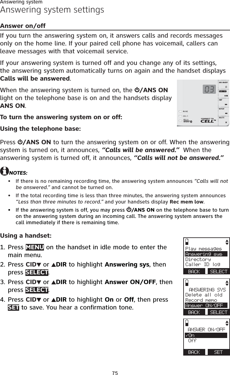 75Answering systemAnswering system settingsAnswer on/offIf you turn the answering system on, it answers calls and records messages only on the home line. If your paired cell phone has voicemail, callers can leave messages with that voicemail service.If your answering system is turned off and you change any of its settings, the answering system automatically turns on again and the handset displays Calls will be answered.When the answering system is turned on, the  /ANS ON light on the telephone base is on and the handsets display ANS ON.To turn the answering system on or off:Using the telephone base:Press  /ANS ON to turn the answering system on or off. When the answering system is turned on, it announces, “Calls will be answered.”  When the answering system is turned off, it announces, “Calls will not be answered.”NOTES:If there is no remaining recording time, the answering system announces “Calls will not be answered.” and cannot be turned on.If the total recording time is less than three minutes, the answering system announces “Less than three minutes to record.” and your handsets display Rec mem low.If the answering system is off, you may press  /ANS ON on the telephone base to turn on the answering system during an incoming call. The answering system answers the call immediately if there is remaining time.Using a handset:Press MENU on the handset in idle mode to enter the main menu.Press CID  or  DIR to highlight Answering sys, then press SELECT.Press CID  or  DIR to highlight Answer ON/OFF, then press SELECT.Press CID  or  DIR to highlight On or Off, then press SET to save. You hear a confirmation tone.•••1.2.3.4.Play messagesAnswering sysDirectoryCaller ID log BACK  SELECTANSWERING SYSDelete all oldRecord memoAnswer ON/OFF BACK  SELECTANSWER ON/OFFOn Off  BACK   SET