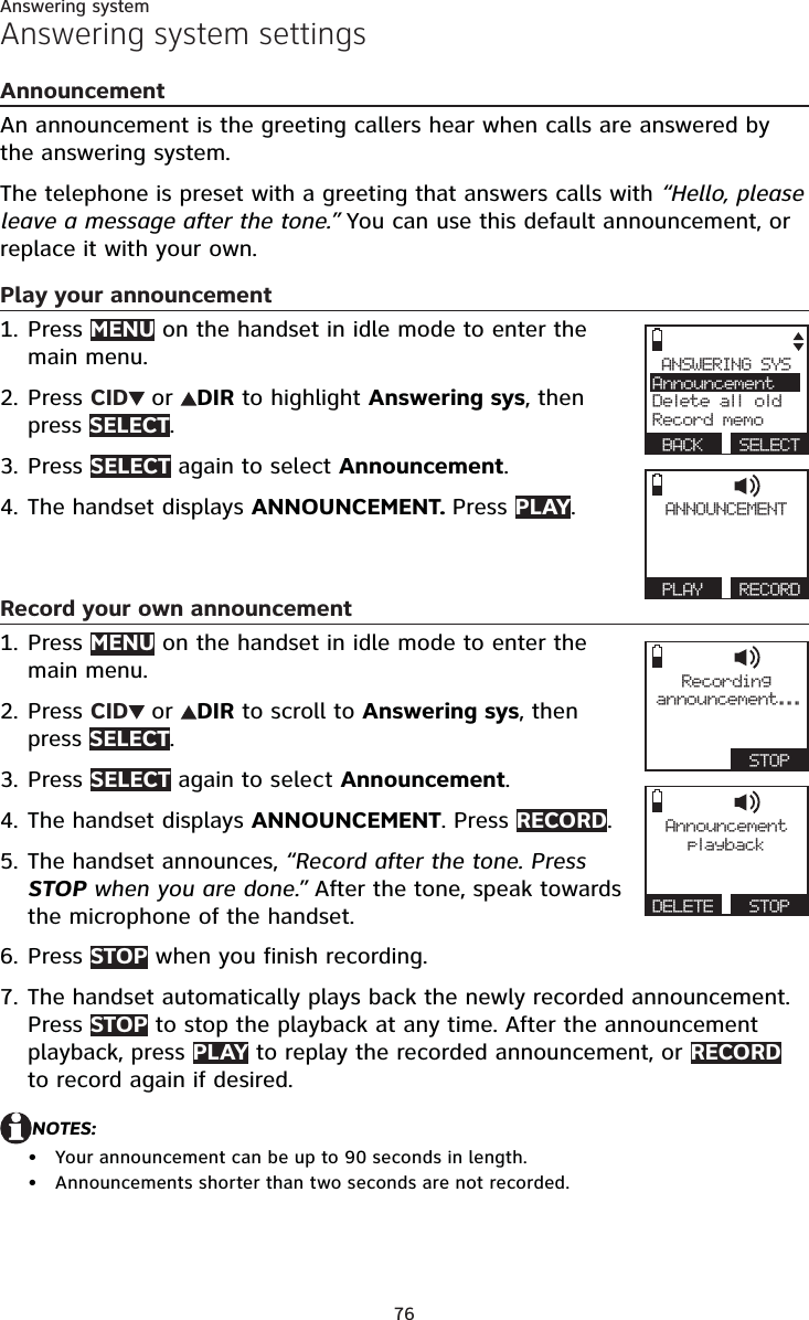 76Answering systemAnswering system settingsAnnouncementAn announcement is the greeting callers hear when calls are answered by the answering system.The telephone is preset with a greeting that answers calls with “Hello, please leave a message after the tone.” You can use this default announcement, or replace it with your own. Play your announcementPress MENU on the handset in idle mode to enter the main menu.Press CID  or  DIR to highlight Answering sys, then press SELECT.Press SELECT again to select Announcement.The handset displays ANNOUNCEMENT. Press PLAY.  Record your own announcementPress MENU on the handset in idle mode to enter the main menu.Press CID  or  DIR to scroll to Answering sys, then press SELECT.Press SELECT again to select Announcement.The handset displays ANNOUNCEMENT. Press RECORD.The handset announces, “Record after the tone. Press STOP when you are done.” After the tone, speak towards the microphone of the handset.Press STOP when you finish recording. The handset automatically plays back the newly recorded announcement. Press STOP to stop the playback at any time. After the announcement playback, press PLAY to replay the recorded announcement, or RECORD to record again if desired.NOTES:Your announcement can be up to 90 seconds in length.Announcements shorter than two seconds are not recorded.1.2.3.4.1.2.3.4.5.6.7.••ANSWERING SYSAnnouncementDelete all oldRecord memo BACK  SELECTANNOUNCEMENT PLAY  RECORDRecordingannouncement...   STOPAnnouncementplayb a ckDELETE   STOP