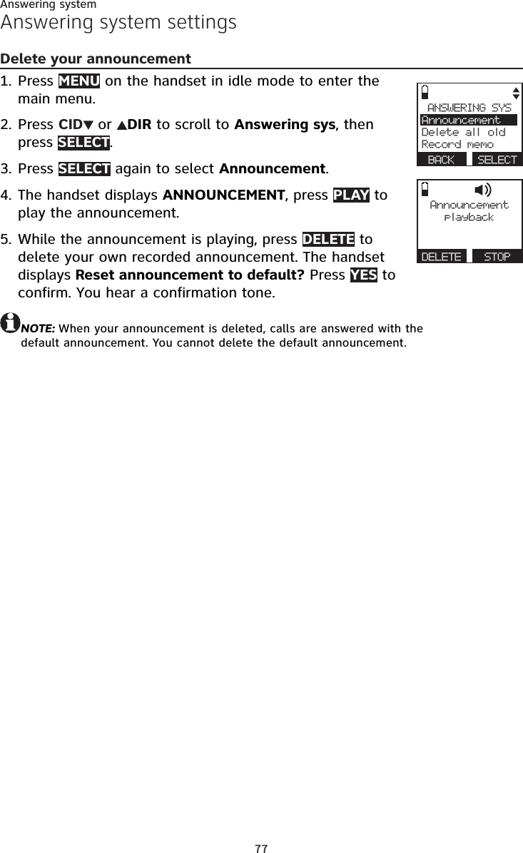 77Answering systemAnswering system settingsDelete your announcementPress MENU on the handset in idle mode to enter the main menu.Press CID  or  DIR to scroll to Answering sys, then press SELECT.Press SELECT again to select Announcement.The handset displays ANNOUNCEMENT, press PLAY to play the announcement.While the announcement is playing, press DELETE to delete your own recorded announcement. The handset displays Reset announcement to default? Press YES to  confirm. You hear a confirmation tone.NOTE: When your announcement is deleted, calls are answered with the  default announcement. You cannot delete the default announcement.1.2.3.4.5.Announcementplayb a ckDELETE   STOPANSWERING SYSAnnouncementDelete all oldRecord memo BACK  SELECT