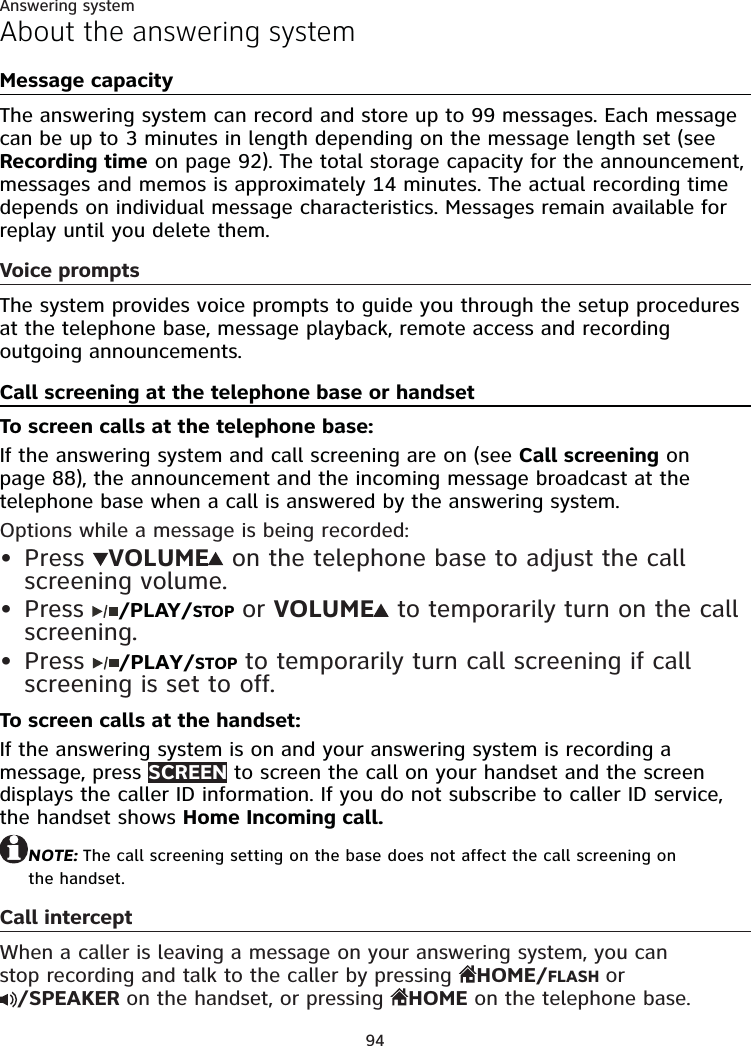 94Answering systemAbout the answering systemMessage capacityThe answering system can record and store up to 99 messages. Each message can be up to 3 minutes in length depending on the message length set (see Recording time on page 92). The total storage capacity for the announcement, messages and memos is approximately 14 minutes. The actual recording time depends on individual message characteristics. Messages remain available for replay until you delete them.Voice promptsThe system provides voice prompts to guide you through the setup procedures at the telephone base, message playback, remote access and recording outgoing announcements.Call screening at the telephone base or handsetTo screen calls at the telephone base:If the answering system and call screening are on (see Call screening on page 88), the announcement and the incoming message broadcast at the telephone base when a call is answered by the answering system.Options while a message is being recorded: Press  VOLUME  on the telephone base to adjust the call screening volume.Press  /PLAY/STOP or VOLUME  to temporarily turn on the call screening. Press  /PLAY/STOP to temporarily turn call screening if call screening is set to off.To screen calls at the handset:If the answering system is on and your answering system is recording a message, press SCREEN to screen the call on your handset and the screen displays the caller ID information. If you do not subscribe to caller ID service, the handset shows Home Incoming call.NOTE: The call screening setting on the base does not affect the call screening on  the handset.Call interceptWhen a caller is leaving a message on your answering system, you can  stop recording and talk to the caller by pressing  HOME/FLASH or  /SPEAKER on the handset, or pressing  HOME on the telephone base.•••