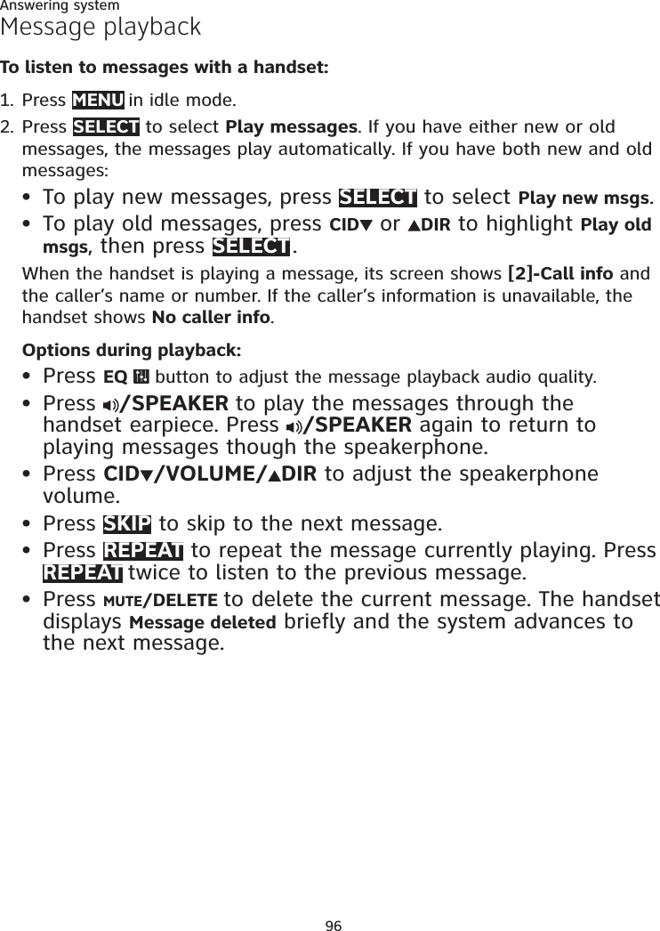 96Answering systemMessage playbackTo listen to messages with a handset:Press MENU in idle mode. Press SELECT to select Play messages. If you have either new or old messages, the messages play automatically. If you have both new and old messages:To play new messages, press SELECT to select Play new msgs.To play old messages, press CID  or  DIR to highlight Play old msgs, then press SELECT .When the handset is playing a message, its screen shows [2]-Call info and the caller’s name or number. If the caller’s information is unavailable, the handset shows No caller info.Options during playback:Press EQ   button to adjust the message playback audio quality.Press  /SPEAKER to play the messages through the handset earpiece. Press  /SPEAKER again to return to playing messages though the speakerphone.Press CID/VOLUME/DIR to adjust the speakerphone volume.Press SKIP to skip to the next message.Press REPEAT to repeat the message currently playing. Press REPEAT twice to listen to the previous message.Press MUTE/DELETE to delete the current message. The handset displays Message deleted briefly and the system advances to the next message.1.2.••••••••