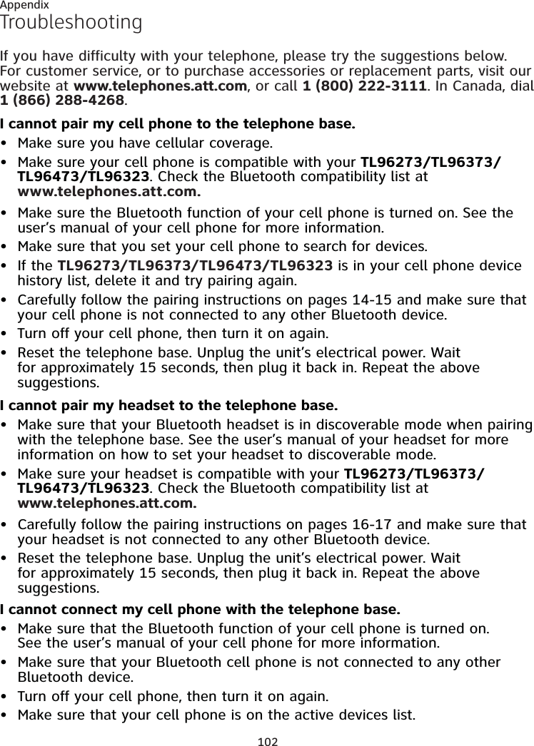 102AppendixTroubleshootingIf you have difficulty with your telephone, please try the suggestions below. For customer service, or to purchase accessories or replacement parts, visit our website at www.telephones.att.com, or call 1 (800) 222-3111. In Canada, dial 1 (866) 288-4268. I cannot pair my cell phone to the telephone base.Make sure you have cellular coverage.Make sure your cell phone is compatible with your TL96273/TL96373/TL96473/TL96323. Check the Bluetooth compatibility list at  www.telephones.att.com.Make sure the Bluetooth function of your cell phone is turned on. See the user’s manual of your cell phone for more information.Make sure that you set your cell phone to search for devices.If the TL96273/TL96373/TL96473/TL96323 is in your cell phone device history list, delete it and try pairing again.Carefully follow the pairing instructions on pages 14-15 and make sure that your cell phone is not connected to any other Bluetooth device.Turn off your cell phone, then turn it on again.Reset the telephone base. Unplug the unit’s electrical power. Wait for approximately 15 seconds, then plug it back in. Repeat the above suggestions.I cannot pair my headset to the telephone base.Make sure that your Bluetooth headset is in discoverable mode when pairing with the telephone base. See the user’s manual of your headset for more information on how to set your headset to discoverable mode.Make sure your headset is compatible with your TL96273/TL96373/TL96473/TL96323. Check the Bluetooth compatibility list at  www.telephones.att.com.Carefully follow the pairing instructions on pages 16-17 and make sure that your headset is not connected to any other Bluetooth device.Reset the telephone base. Unplug the unit’s electrical power. Wait for approximately 15 seconds, then plug it back in. Repeat the above suggestions.I cannot connect my cell phone with the telephone base.Make sure that the Bluetooth function of your cell phone is turned on.  See the user’s manual of your cell phone for more information.Make sure that your Bluetooth cell phone is not connected to any other Bluetooth device.Turn off your cell phone, then turn it on again.Make sure that your cell phone is on the active devices list.••••••••••••••••