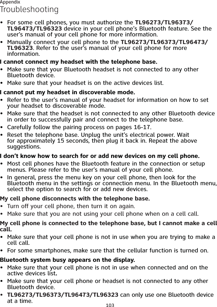 103AppendixTroubleshootingFor some cell phones, you must authorize the TL96273/TL96373/TL96473/TL96323 device in your cell phone’s Bluetooth feature. See the user’s manual of your cell phone for more information.Manually connect your cell phone to the TL96273/TL96373/TL96473/TL96323. Refer to the user’s manual of your cell phone for more information.I cannot connect my headset with the telephone base.Make sure that your Bluetooth headset is not connected to any other Bluetooth device.Make sure that your headset is on the active devices list.I cannot put my headset in discoverable mode.Refer to the user’s manual of your headset for information on how to set your headset to discoverable mode.Make sure that the headset is not connected to any other Bluetooth device in order to successfully pair and connect to the telephone base.Carefully follow the pairing process on pages 16-17.Reset the telephone base. Unplug the unit’s electrical power. Wait for approximately 15 seconds, then plug it back in. Repeat the above suggestions.I don’t know how to search for or add new devices on my cell phone.Most cell phones have the Bluetooth feature in the connection or setup menus. Please refer to the user’s manual of your cell phone.In general, press the menu key on your cell phone, then look for the Bluetooth menu in the settings or connection menu. In the Bluetooth menu, select the option to search for or add new devices.My cell phone disconnects with the telephone base.Turn off your cell phone, then turn it on again.Make sure that you are not using your cell phone when on a cell call.My cell phone is connected to the telephone base, but I cannot make a cell call.Make sure that your cell phone is not in use when you are trying to make a cell call.For some smartphones, make sure that the cellular function is turned on.Bluetooth system busy appears on the display.Make sure that your cell phone is not in use when connected and on the active devices list.Make sure that your cell phone or headset is not connected to any other Bluetooth device.TL96273/TL96373/TL96473/TL96323 can only use one Bluetooth device at a time.•••••••••••••••••