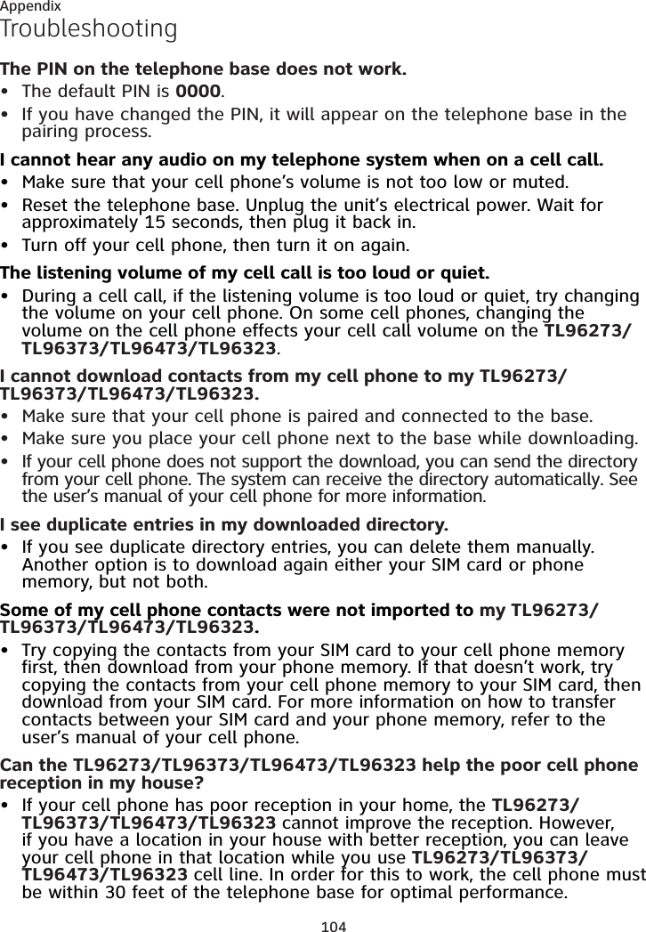 104AppendixTroubleshootingThe PIN on the telephone base does not work.The default PIN is 0000.If you have changed the PIN, it will appear on the telephone base in the pairing process.I cannot hear any audio on my telephone system when on a cell call.Make sure that your cell phone’s volume is not too low or muted.Reset the telephone base. Unplug the unit’s electrical power. Wait for approximately 15 seconds, then plug it back in.Turn off your cell phone, then turn it on again.The listening volume of my cell call is too loud or quiet.During a cell call, if the listening volume is too loud or quiet, try changing the volume on your cell phone. On some cell phones, changing the volume on the cell phone effects your cell call volume on the TL96273/TL96373/TL96473/TL96323.I cannot download contacts from my cell phone to my TL96273/TL96373/TL96473/TL96323.Make sure that your cell phone is paired and connected to the base.Make sure you place your cell phone next to the base while downloading.If your cell phone does not support the download, you can send the directory from your cell phone. The system can receive the directory automatically. See the user’s manual of your cell phone for more information.I see duplicate entries in my downloaded directory.If you see duplicate directory entries, you can delete them manually. Another option is to download again either your SIM card or phone memory, but not both.Some of my cell phone contacts were not imported to my TL96273/TL96373/TL96473/TL96323.Try copying the contacts from your SIM card to your cell phone memory first, then download from your phone memory. If that doesn’t work, try copying the contacts from your cell phone memory to your SIM card, then download from your SIM card. For more information on how to transfer contacts between your SIM card and your phone memory, refer to the user’s manual of your cell phone.Can the TL96273/TL96373/TL96473/TL96323 help the poor cell phone reception in my house?If your cell phone has poor reception in your home, the TL96273/TL96373/TL96473/TL96323 cannot improve the reception. However, if you have a location in your house with better reception, you can leave your cell phone in that location while you use TL96273/TL96373/TL96473/TL96323 cell line. In order for this to work, the cell phone must be within 30 feet of the telephone base for optimal performance.••••••••••••