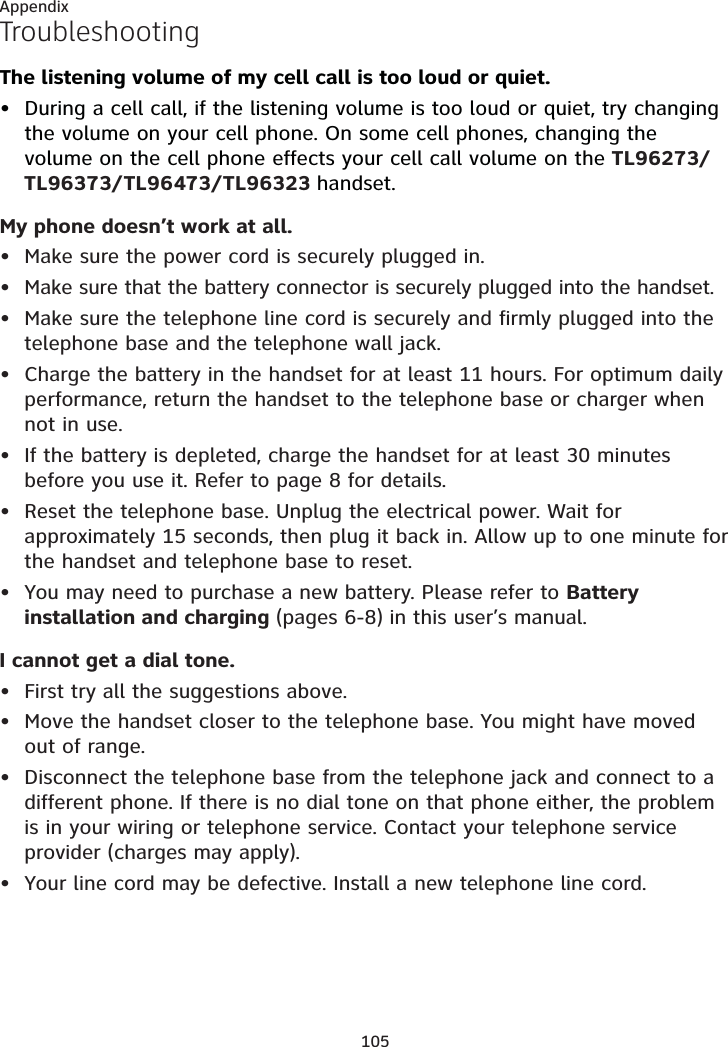 105AppendixTroubleshootingThe listening volume of my cell call is too loud or quiet.During a cell call, if the listening volume is too loud or quiet, try changing the volume on your cell phone. On some cell phones, changing the volume on the cell phone effects your cell call volume on the TL96273/TL96373/TL96473/TL96323 handset.My phone doesn’t work at all.Make sure the power cord is securely plugged in.Make sure that the battery connector is securely plugged into the handset.Make sure the telephone line cord is securely and firmly plugged into the telephone base and the telephone wall jack.Charge the battery in the handset for at least 11 hours. For optimum daily performance, return the handset to the telephone base or charger when not in use.If the battery is depleted, charge the handset for at least 30 minutes before you use it. Refer to page 8 for details.Reset the telephone base. Unplug the electrical power. Wait for approximately 15 seconds, then plug it back in. Allow up to one minute for the handset and telephone base to reset.You may need to purchase a new battery. Please refer to Battery installation and charging (pages 6-8) in this user’s manual.I cannot get a dial tone.First try all the suggestions above.Move the handset closer to the telephone base. You might have moved out of range.Disconnect the telephone base from the telephone jack and connect to a different phone. If there is no dial tone on that phone either, the problem is in your wiring or telephone service. Contact your telephone service provider (charges may apply).Your line cord may be defective. Install a new telephone line cord.••••••••••••