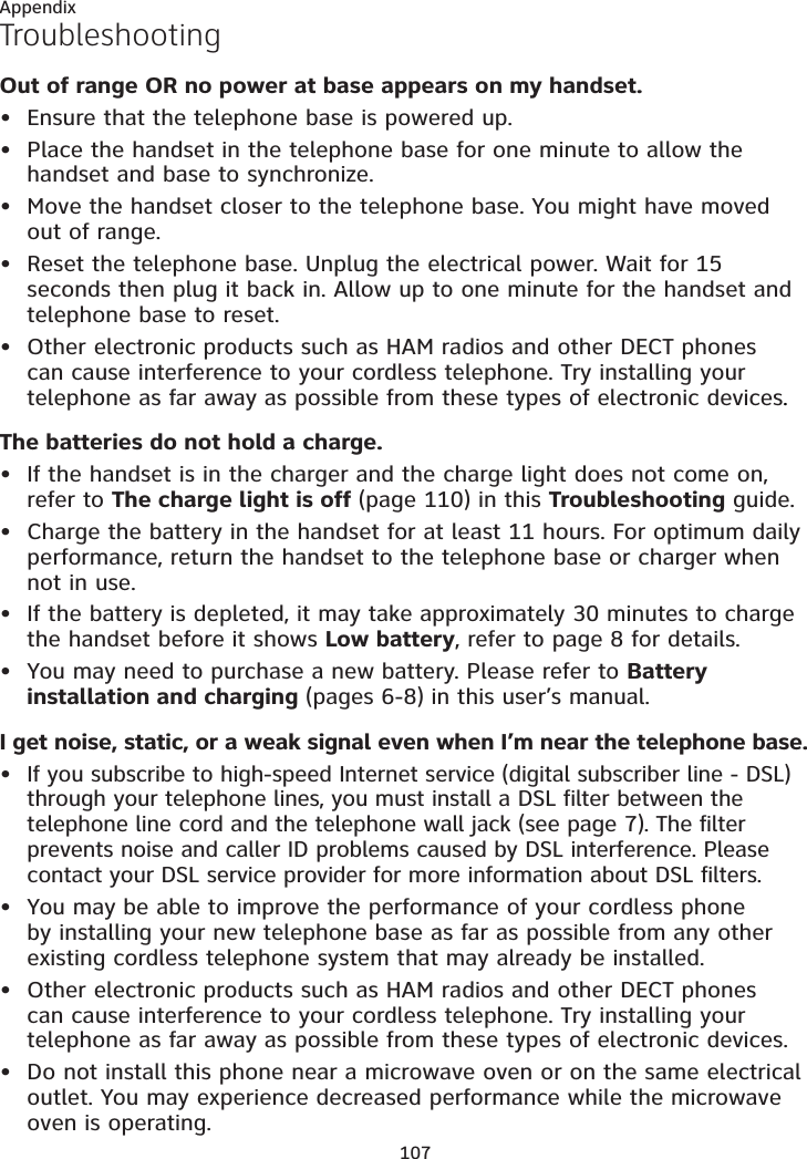 107AppendixTroubleshootingOut of range OR no power at base appears on my handset.Ensure that the telephone base is powered up.Place the handset in the telephone base for one minute to allow the handset and base to synchronize.Move the handset closer to the telephone base. You might have moved out of range.Reset the telephone base. Unplug the electrical power. Wait for 15 seconds then plug it back in. Allow up to one minute for the handset and telephone base to reset.Other electronic products such as HAM radios and other DECT phones can cause interference to your cordless telephone. Try installing your telephone as far away as possible from these types of electronic devices.The batteries do not hold a charge.If the handset is in the charger and the charge light does not come on, refer to The charge light is off (page 110) in this Troubleshooting guide.Charge the battery in the handset for at least 11 hours. For optimum daily performance, return the handset to the telephone base or charger when not in use.If the battery is depleted, it may take approximately 30 minutes to charge the handset before it shows Low battery, refer to page 8 for details.You may need to purchase a new battery. Please refer to Battery installation and charging (pages 6-8) in this user’s manual.I get noise, static, or a weak signal even when I’m near the telephone base.If you subscribe to high-speed Internet service (digital subscriber line - DSL) through your telephone lines, you must install a DSL filter between the telephone line cord and the telephone wall jack (see page 7). The filter prevents noise and caller ID problems caused by DSL interference. Please contact your DSL service provider for more information about DSL filters.You may be able to improve the performance of your cordless phone by installing your new telephone base as far as possible from any other existing cordless telephone system that may already be installed.Other electronic products such as HAM radios and other DECT phones can cause interference to your cordless telephone. Try installing your telephone as far away as possible from these types of electronic devices.Do not install this phone near a microwave oven or on the same electrical outlet. You may experience decreased performance while the microwave oven is operating.•••••••••••••