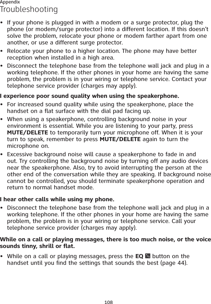 108AppendixTroubleshootingIf your phone is plugged in with a modem or a surge protector, plug the phone (or modem/surge protector) into a different location. If this doesn’t solve the problem, relocate your phone or modem farther apart from one another, or use a different surge protector.Relocate your phone to a higher location. The phone may have better reception when installed in a high area.Disconnect the telephone base from the telephone wall jack and plug in a working telephone. If the other phones in your home are having the same problem, the problem is in your wiring or telephone service. Contact your telephone service provider (charges may apply).I experience poor sound quality when using the speakerphone.For increased sound quality while using the speakerphone, place the handset on a flat surface with the dial pad facing up.When using a speakerphone, controlling background noise in your environment is essential. While you are listening to your party, press  MUTE/DELETE to temporarily turn your microphone off. When it is your turn to speak, remember to press MUTE/DELETE again to turn the  microphone on.Excessive background noise will cause a speakerphone to fade in and out. Try controlling the background noise by turning off any audio devices near the speakerphone. Also, try to avoid interrupting the person at the other end of the conversation while they are speaking. If background noise cannot be controlled, you should terminate speakerphone operation and return to normal handset mode.I hear other calls while using my phone.Disconnect the telephone base from the telephone wall jack and plug in a working telephone. If the other phones in your home are having the same problem, the problem is in your wiring or telephone service. Call your telephone service provider (charges may apply).While on a call or playing messages, there is too much noise, or the voice sounds tinny, shrill or flat.While on a call or playing messages, press the EQ   button on the handset until you find the settings that sounds the best (page 44).••••••••