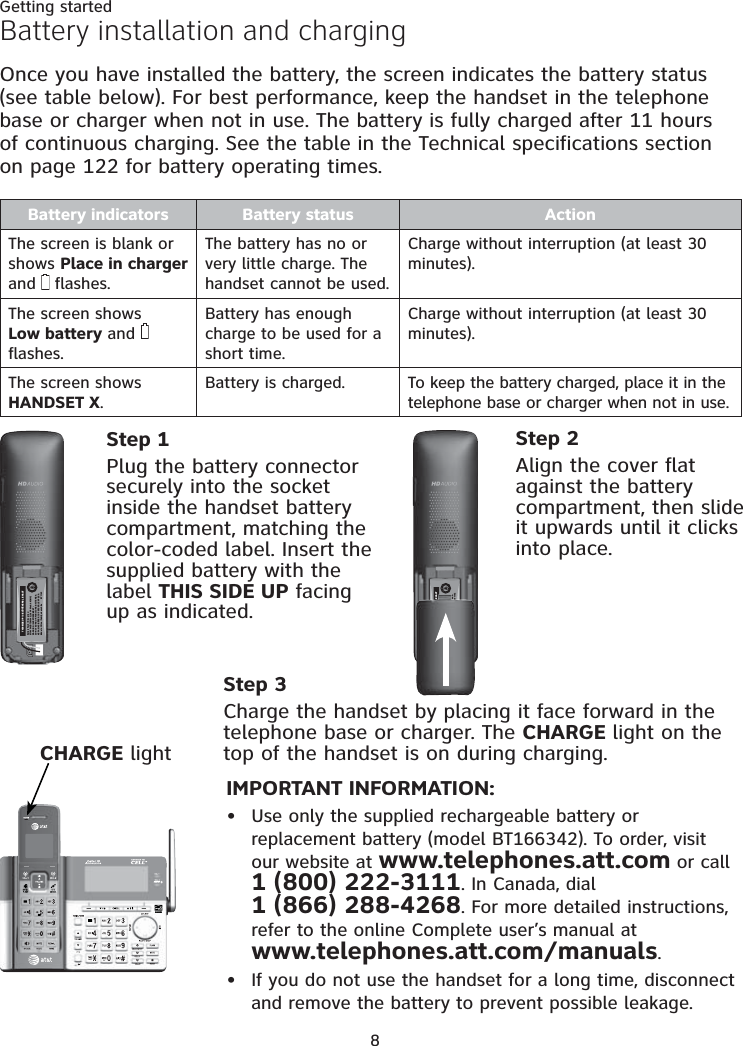 8Getting startedIMPORTANT INFORMATION:Use only the supplied rechargeable battery or  replacement battery (model BT166342). To order, visit  our website at www.telephones.att.com or call  1 (800) 222-3111. In Canada, dial  1 (866) 288-4268. For more detailed instructions, refer to the online Complete user’s manual at  www.telephones.att.com/manuals.If you do not use the handset for a long time, disconnect  and remove the battery to prevent possible leakage.••Step 3Charge the handset by placing it face forward in the telephone base or charger. The CHARGE light on the top of the handset is on during charging.CHARGE lightBattery installation and chargingOnce you have installed the battery, the screen indicates the battery status  (see table below). For best performance, keep the handset in the telephone base or charger when not in use. The battery is fully charged after 11 hours  of continuous charging. See the table in the Technical specifications section  on page 122 for battery operating times.Battery indicators Battery status ActionThe screen is blank or shows Place in charger and   flashes.The battery has no or very little charge. The handset cannot be used.Charge without interruption (at least 30 minutes).The screen shows  Low battery and   flashes.Battery has enough charge to be used for a short time.Charge without interruption (at least 30 minutes).The screen shows  HANDSET X.Battery is charged. To keep the battery charged, place it in the telephone base or charger when not in use.Step 1Plug the battery connector securely into the socket inside the handset battery compartment, matching the color-coded label. Insert the supplied battery with the label THIS SIDE UP facing up as indicated.Step 2Align the cover flat against the battery compartment, then slide it upwards until it clicks into place.THIS SIDE UP / CE CÔTÉ VERS LE HAUTBattery Pack / Bloc-piles :BT183342/BT283342 (2.4V 400mAh Ni-MH)WARNING / AVERTISSEMENT :DO NOT BURN OR PUNCTURE BATTERIES.NE PAS INCINÉRER OU PERCER LES PILES.Made in China / Fabriqué en chine        BY1142THIS SIDE UP / CE CÔTÉ VERS LE HAUTBattery Pack / Bloc-piles :BT183342/BT283342 (2.4V 400mAh Ni-MH)WARNING / AVERTISSEMENT :DO NOT BURN OR PUNCTURE BATTERIES.NE PAS INCINÉRER OU PERCER LES PILES.Made in China / Fabriqué en chine        BY1142