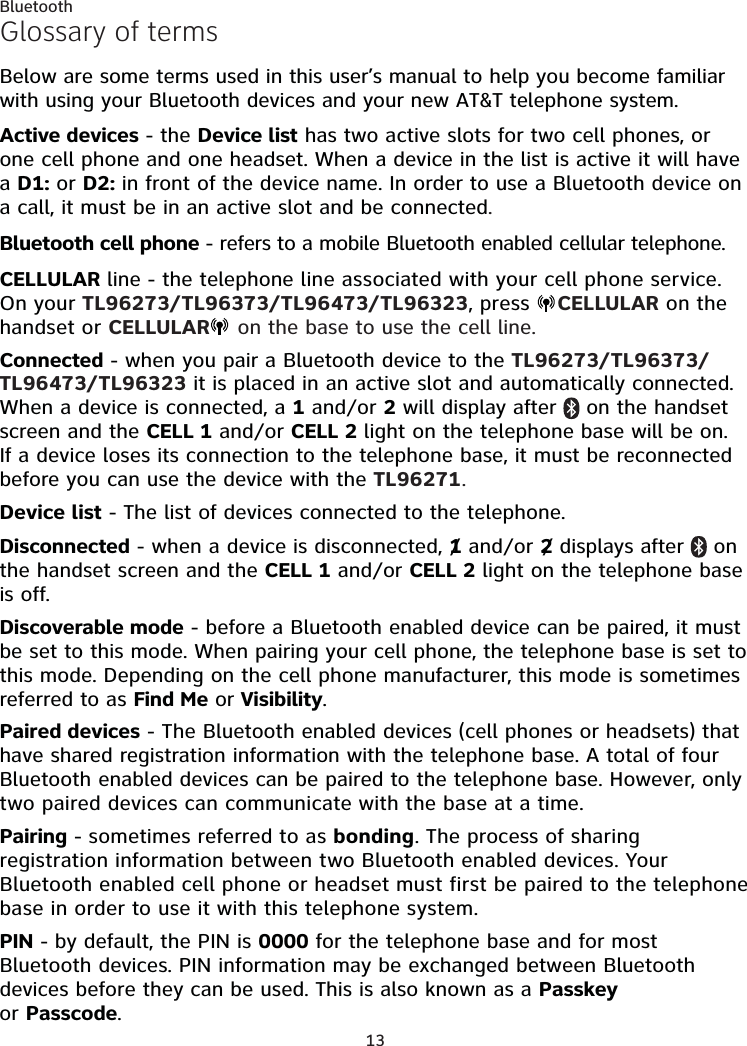 13BluetoothGlossary of termsBelow are some terms used in this user’s manual to help you become familiar with using your Bluetooth devices and your new AT&amp;T telephone system. Active devices - the Device list has two active slots for two cell phones, or one cell phone and one headset. When a device in the list is active it will have a D1: or D2: in front of the device name. In order to use a Bluetooth device on a call, it must be in an active slot and be connected.Bluetooth cell phone - refers to a mobile Bluetooth enabled cellular telephone.CELLULAR line - the telephone line associated with your cell phone service. On your TL96273/TL96373/TL96473/TL96323, press  CELLULAR on the handset or CELLULAR  on the base to use the cell line.Connected - when you pair a Bluetooth device to the TL96273/TL96373/TL96473/TL96323 it is placed in an active slot and automatically connected. When a device is connected, a 1 and/or 2 will display after   on the handset screen and the CELL 1 and/or CELL 2 light on the telephone base will be on. If a device loses its connection to the telephone base, it must be reconnected before you can use the device with the TL96271.Device list - The list of devices connected to the telephone.Disconnected - when a device is disconnected, 1 and/or 2 displays after   on the handset screen and the CELL 1 and/or CELL 2 light on the telephone base is off.Discoverable mode - before a Bluetooth enabled device can be paired, it must be set to this mode. When pairing your cell phone, the telephone base is set to this mode. Depending on the cell phone manufacturer, this mode is sometimes referred to as Find Me or Visibility.Paired devices - The Bluetooth enabled devices (cell phones or headsets) that have shared registration information with the telephone base. A total of four Bluetooth enabled devices can be paired to the telephone base. However, only two paired devices can communicate with the base at a time.Pairing - sometimes referred to as bonding. The process of sharing registration information between two Bluetooth enabled devices. Your Bluetooth enabled cell phone or headset must first be paired to the telephone base in order to use it with this telephone system.PIN - by default, the PIN is 0000 for the telephone base and for most Bluetooth devices. PIN information may be exchanged between Bluetooth devices before they can be used. This is also known as a Passkey  or Passcode.//