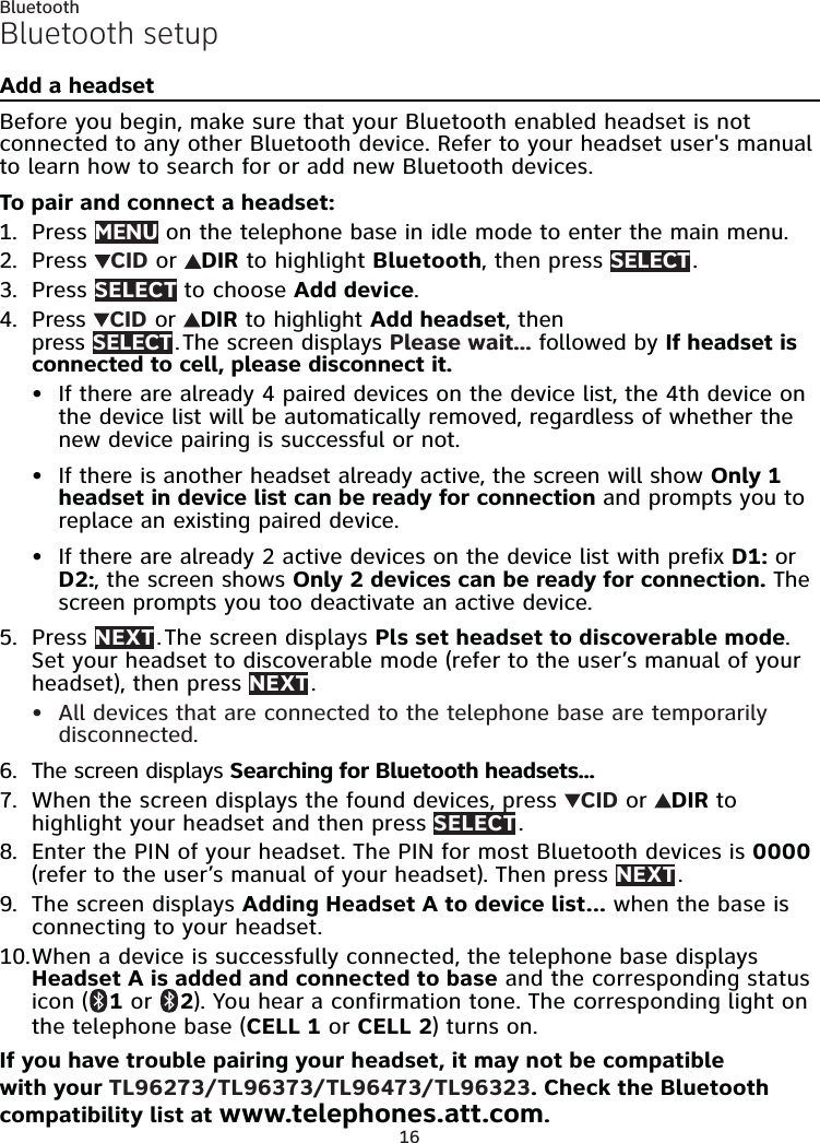 16BluetoothBluetooth setupAdd a headsetBefore you begin, make sure that your Bluetooth enabled headset is not connected to any other Bluetooth device. Refer to your headset user&apos;s manual to learn how to search for or add new Bluetooth devices.To pair and connect a headset:Press MENU on the telephone base in idle mode to enter the main menu.Press  CID or  DIR to highlight Bluetooth, then press SELECT .Press SELECT to choose Add device.Press  CID or  DIR to highlight Add headset, then  press SELECT . The screen displays Please wait... followed by If headset is connected to cell, please disconnect it.If there are already 4 paired devices on the device list, the 4th device on the device list will be automatically removed, regardless of whether the new device pairing is successful or not.If there is another headset already active, the screen will show Only 1 headset in device list can be ready for connection and prompts you to replace an existing paired device.If there are already 2 active devices on the device list with prefix D1: or D2:, the screen shows Only 2 devices can be ready for connection. The screen prompts you too deactivate an active device.Press NEXT . The screen displays Pls set headset to discoverable mode. Set your headset to discoverable mode (refer to the user’s manual of your headset), then press NEXT .All devices that are connected to the telephone base are temporarily disconnected.The screen displays Searching for Bluetooth headsets...When the screen displays the found devices, press  CID or  DIR to highlight your headset and then press SELECT .Enter the PIN of your headset. The PIN for most Bluetooth devices is 0000 (refer to the user’s manual of your headset). Then press NEXT .The screen displays Adding Headset A to device list... when the base is connecting to your headset.When a device is successfully connected, the telephone base displays Headset A is added and connected to base and the corresponding status icon (  1 or   2). You hear a confirmation tone. The corresponding light on the telephone base (CELL 1 or CELL 2) turns on.If you have trouble pairing your headset, it may not be compatible with your TL96273/TL96373/TL96473/TL96323. Check the Bluetooth compatibility list at www.telephones.att.com.1.2.3.4.•••5.•6.7.8.9.10.