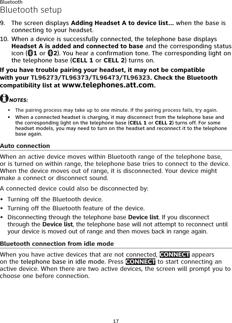 17BluetoothBluetooth setupThe screen displays Adding Headset A to device list... when the base is connecting to your headset.When a device is successfully connected, the telephone base displays Headset A is added and connected to base and the corresponding status icon (  1 or   2). You hear a confirmation tone. The corresponding light on the telephone base (CELL 1 or CELL 2) turns on.If you have trouble pairing your headset, it may not be compatible with your TL96273/TL96373/TL96473/TL96323. Check the Bluetooth compatibility list at www.telephones.att.com.NOTES: The pairing process may take up to one minute. If the pairing process fails, try again.When a connected headset is charging, it may disconnect from the telephone base and the corresponding light on the telephone base (CELL 1 or CELL 2) turns off. For some headset models, you may need to turn on the headset and reconnect it to the telephone base again. Auto connectionWhen an active device moves within Bluetooth range of the telephone base, or is turned on within range, the telephone base tries to connect to the device. When the device moves out of range, it is disconnected. Your device might make a connect or disconnect sound.A connected device could also be disconnected by:Turning off the Bluetooth device.Turning off the Bluetooth feature of the device.Disconnecting through the telephone base Device list. If you disconnect through the Device list, the telephone base will not attempt to reconnect until your device is moved out of range and then moves back in range again.Bluetooth connection from idle modeWhen you have active devices that are not connected, CONNECT appears on the telephone base in idle mode. Press CONNECT to start connecting an active device. When there are two active devices, the screen will prompt you to choose one before connection.9.10.•••••