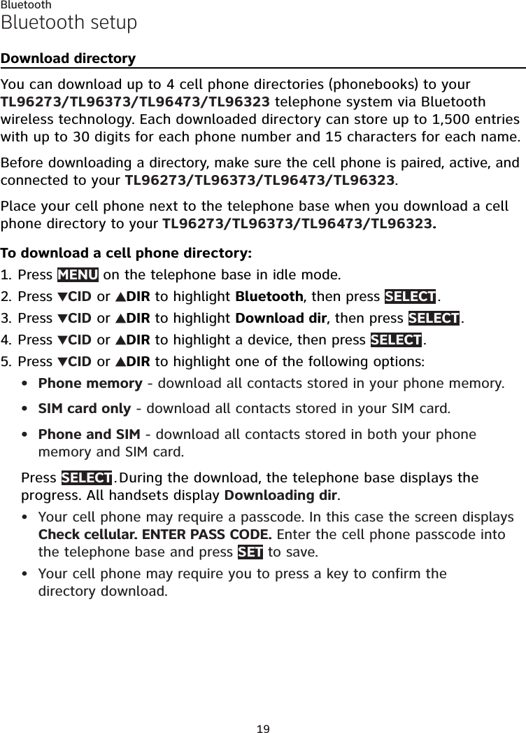 19BluetoothBluetooth setupDownload directoryYou can download up to 4 cell phone directories (phonebooks) to your TL96273/TL96373/TL96473/TL96323 telephone system via Bluetooth wireless technology. Each downloaded directory can store up to 1,500 entries with up to 30 digits for each phone number and 15 characters for each name.Before downloading a directory, make sure the cell phone is paired, active, and connected to your TL96273/TL96373/TL96473/TL96323.Place your cell phone next to the telephone base when you download a cell phone directory to your TL96273/TL96373/TL96473/TL96323.To download a cell phone directory:Press MENU on the telephone base in idle mode.Press  CID or  DIR to highlight Bluetooth, then press SELECT .Press  CID or  DIR to highlight Download dir, then press SELECT .Press  CID or  DIR to highlight a device, then press SELECT .Press  CID or  DIR to highlight one of the following options:Phone memory - download all contacts stored in your phone memory.SIM card only - download all contacts stored in your SIM card.Phone and SIM - download all contacts stored in both your phone memory and SIM card.Press SELECT . During the download, the telephone base displays the progress. All handsets display Downloading dir.Your cell phone may require a passcode. In this case the screen displays Check cellular. ENTER PASS CODE. Enter the cell phone passcode into the telephone base and press SET to save.Your cell phone may require you to press a key to confirm the  directory download.1.2.3.4.5.•••••
