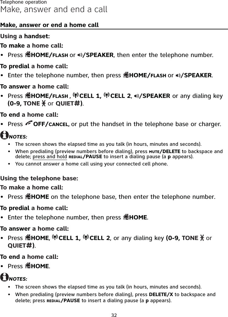 32Telephone operationMake, answer and end a callMake, answer or end a home callUsing a handset:To make a home call:Press  HOME/FLASH or  /SPEAKER, then enter the telephone number.To predial a home call:Enter the telephone number, then press  HOME/FLASH or  /SPEAKER.To answer a home call:Press  HOME/FLASH ,  CELL 1,  CELL 2,  /SPEAKER or any dialing key (0-9, TONE   or QUIET#).To end a home call:Press  OFF/CANCEL, or put the handset in the telephone base or charger.NOTES:The screen shows the elapsed time as you talk (in hours, minutes and seconds).When predialing (preview numbers before dialing), press MUTE/DELETE to backspace and delete; press and hold REDIAL/PAUSE to insert a dialing pause (a p appears).You cannot answer a home call using your connected cell phone.Using the telephone base:To make a home call:Press  HOME on the telephone base, then enter the telephone number.To predial a home call:Enter the telephone number, then press  HOME.To answer a home call:Press  HOME,  CELL 1,  CELL 2, or any dialing key (0-9, TONE   or QUIET#).To end a home call:Press  HOME.NOTES:The screen shows the elapsed time as you talk (in hours, minutes and seconds).When predialing (preview numbers before dialing), press DELETE/X to backspace and delete; press REDIAL/PAUSE to insert a dialing pause (a p appears).•••••••••••••