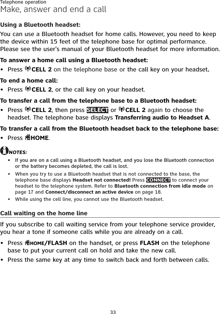 33Telephone operationMake, answer and end a callUsing a Bluetooth headset:You can use a Bluetooth headset for home calls. However, you need to keep the device within 15 feet of the telephone base for optimal performance. Please see the user’s manual of your Bluetooth headset for more information.To answer a home call using a Bluetooth headset:Press  CELL 2 on the telephone base or the call key on your headset.To end a home call:Press  CELL 2, or the call key on your headset.To transfer a call from the telephone base to a Bluetooth headset:Press  CELL 2, then press SELECT or  CELL 2 again to choose the headset. The telephone base displays Transferring audio to Headset A. To transfer a call from the Bluetooth headset back to the telephone base:Press  HOME.NOTES:If you are on a call using a Bluetooth headset, and you lose the Bluetooth connection or the battery becomes depleted, the call is lost.When you try to use a Bluetooth headset that is not connected to the base, the telephone base displays Headset not connected! Press CONNECT to connect your headset to the telephone system. Refer to Bluetooth connection from idle mode on page 17 and Connect/disconnect an active device on page 18.While using the cell line, you cannot use the Bluetooth headset.Call waiting on the home lineIf you subscribe to call waiting service from your telephone service provider, you hear a tone if someone calls while you are already on a call.Press  HOME/FLASH on the handset, or press FLASH on the telephone base to put your current call on hold and take the new call.Press the same key at any time to switch back and forth between calls.•••••••••