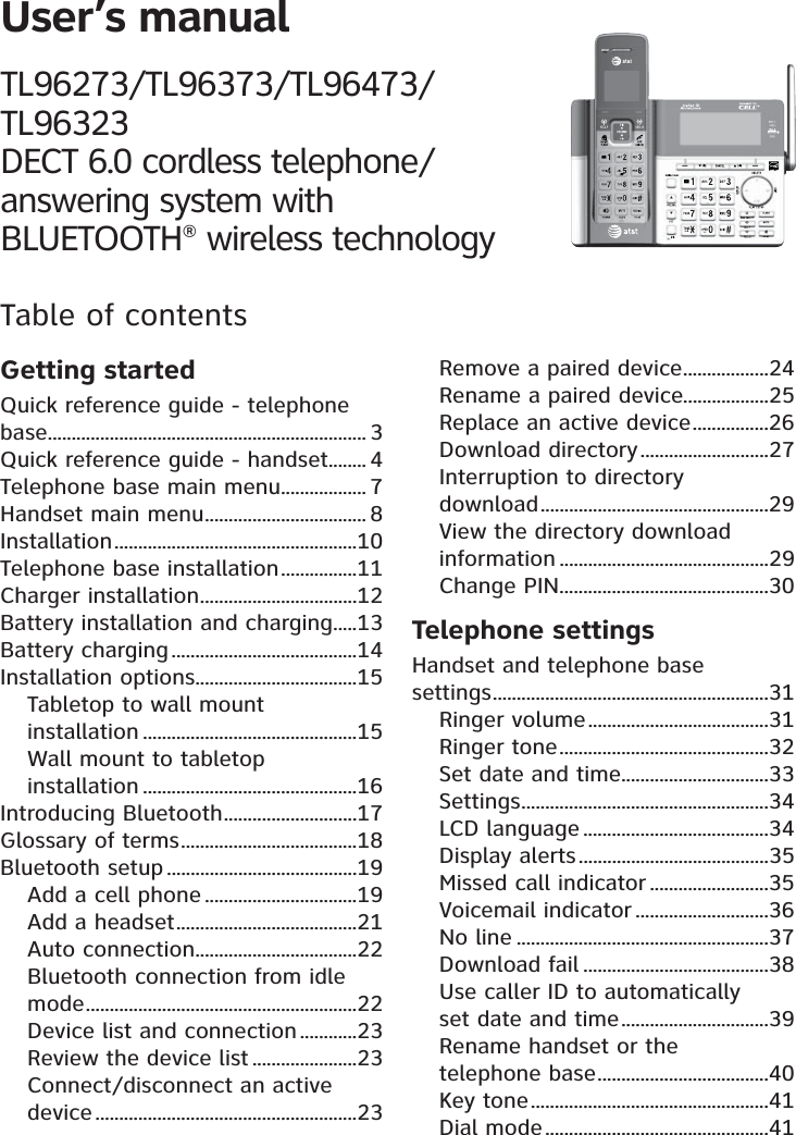 User’s manualTL96273/TL96373/TL96473/ TL96323 DECT 6.0 cordless telephone/ answering system with BLUETOOTH® wireless technologyTable of contentsGetting startedQuick reference guide - telephone base ................................................................... 3Quick reference guide - handset ........ 4Telephone base main menu .................. 7Handset main menu .................................. 8Installation ...................................................10Telephone base installation ................11Charger installation .................................12Battery installation and charging .....13Battery charging .......................................14Installation options ..................................15Tabletop to wall mount  installation .............................................15Wall mount to tabletop  installation .............................................16Introducing Bluetooth ............................17Glossary of terms .....................................18Bluetooth setup ........................................19Add a cell phone ................................19Add a headset ......................................21Auto connection ..................................22Bluetooth connection from idle mode .........................................................22Device list and connection ............23Review the device list ......................23Connect/disconnect an active device .......................................................23Remove a paired device ..................24Rename a paired device..................25Replace an active device ................26Download directory ...........................27Interruption to directory  download ................................................29View the directory download information ............................................29Change PIN ............................................30Telephone settingsHandset and telephone base  settings ..........................................................31Ringer volume ......................................31Ringer tone ............................................32Set date and time ...............................33Settings ....................................................34LCD language .......................................34Display alerts ........................................35Missed call indicator .........................35Voicemail indicator ............................36No line .....................................................37Download fail .......................................38Use caller ID to automatically  set date and time ...............................39Rename handset or the  telephone base ....................................40Key tone ..................................................41Dial mode ...............................................41