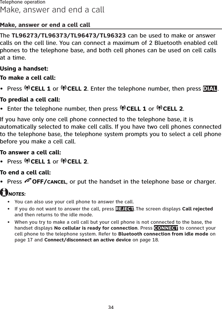 34Telephone operationMake, answer and end a callMake, answer or end a cell call The TL96273/TL96373/TL96473/TL96323 can be used to make or answer calls on the cell line. You can connect a maximum of 2 Bluetooth enabled cell phones to the telephone base, and both cell phones can be used on cell calls at a time. Using a handset:To make a cell call:Press  CELL 1 or  CELL 2. Enter the telephone number, then press DIAL . To predial a cell call:Enter the telephone number, then press  CELL 1 or  CELL 2.If you have only one cell phone connected to the telephone base, it is automatically selected to make cell calls. If you have two cell phones connected to the telephone base, the telephone system prompts you to select a cell phone before you make a cell call.To answer a cell call:Press  CELL 1 or  CELL 2.To end a cell call:Press  OFF/CANCEL, or put the handset in the telephone base or charger.NOTES:You can also use your cell phone to answer the call.If you do not want to answer the call, press REJECT . The screen displays Call rejected and then returns to the idle mode.When you try to make a cell call but your cell phone is not connected to the base, the handset displays No cellular is ready for connection. Press CONNECT to connect your cell phone to the telephone system. Refer to Bluetooth connection from idle mode on page 17 and Connect/disconnect an active device on page 18.•••••••
