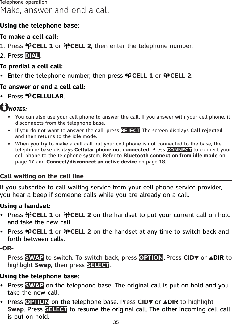 35Telephone operationMake, answer and end a callUsing the telephone base:To make a cell call:Press  CELL 1 or  CELL 2, then enter the telephone number.Press DIAL . To predial a cell call:Enter the telephone number, then press  CELL 1 or  CELL 2.To answer or end a cell call:Press  CELLULAR.NOTES:You can also use your cell phone to answer the call. If you answer with your cell phone, it disconnects from the telephone base.If you do not want to answer the call, press REJECT . The screen displays Call rejected and then returns to the idle mode.When you try to make a cell call but your cell phone is not connected to the base, the telephone base displays Cellular phone not connected. Press CONNECT to connect your cell phone to the telephone system. Refer to Bluetooth connection from idle mode on page 17 and Connect/disconnect an active device on page 18.Call waiting on the cell lineIf you subscribe to call waiting service from your cell phone service provider, you hear a beep if someone calls while you are already on a call.Using a handset:Press  CELL 1 or  CELL 2 on the handset to put your current call on hold and take the new call.Press  CELL 1 or  CELL 2 on the handset at any time to switch back and forth between calls.-OR-Press SWAP to switch. To switch back, press OPTION . Press CID  or  DIR to highlight Swap, then press SELECT .Using the telephone base:Press SWAP on the telephone base. The original call is put on hold and you take the new call.Press OPTION on the telephone base. Press CID  or  DIR to highlight Swap. Press SELECT to resume the original call. The other incoming cell call is put on hold.1.2.•••••••••