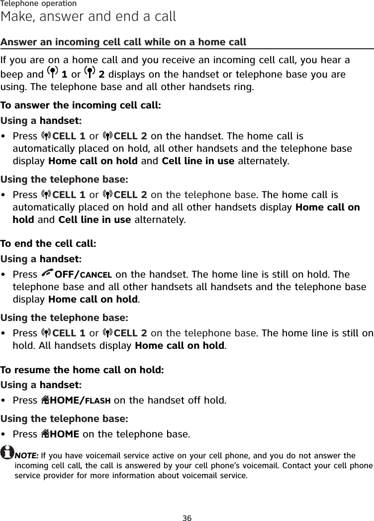 36Telephone operationMake, answer and end a callAnswer an incoming cell call while on a home callIf you are on a home call and you receive an incoming cell call, you hear a beep and   1 or   2 displays on the handset or telephone base you are using. The telephone base and all other handsets ring.To answer the incoming cell call:Using a handset:Press  CELL 1 or  CELL 2 on the handset. The home call is automatically placed on hold, all other handsets and the telephone base display Home call on hold and Cell line in use alternately.Using the telephone base:Press  CELL 1 or  CELL 2 on the telephone base. The home call is automatically placed on hold and all other handsets display Home call on hold and Cell line in use alternately.To end the cell call:Using a handset:Press  OFF/CANCEL on the handset. The home line is still on hold. The telephone base and all other handsets all handsets and the telephone base display Home call on hold.Using the telephone base:Press  CELL 1 or  CELL 2 on the telephone base. The home line is still on hold. All handsets display Home call on hold.To resume the home call on hold:Using a handset:Press  HOME/FLASH on the handset off hold.Using the telephone base:Press  HOME on the telephone base.NOTE: If you have voicemail service active on your cell phone, and you do not answer the incoming cell call, the call is answered by your cell phone’s voicemail. Contact your cell phone service provider for more information about voicemail service.••••••