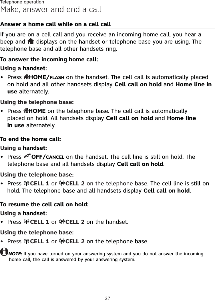 37Telephone operationMake, answer and end a callAnswer a home call while on a cell callIf you are on a cell call and you receive an incoming home call, you hear a beep and   displays on the handset or telephone base you are using. The telephone base and all other handsets ring.To answer the incoming home call:Using a handset:Press  HOME/FLASH on the handset. The cell call is automatically placed on hold and all other handsets display Cell call on hold and Home line in use alternately.Using the telephone base:Press  HOME on the telephone base. The cell call is automatically  placed on hold. All handsets display Cell call on hold and Home line  in use alternately.To end the home call:Using a handset:Press  OFF/CANCEL on the handset. The cell line is still on hold. The telephone base and all handsets display Cell call on hold.Using the telephone base:Press  CELL 1 or  CELL 2 on the telephone base. The cell line is still on hold. The telephone base and all handsets display Cell call on hold.To resume the cell call on hold:Using a handset:Press  CELL 1 or  CELL 2 on the handset.Using the telephone base:Press  CELL 1 or  CELL 2 on the telephone base.NOTE: If you have turned on your answering system and you do not answer the incoming home call, the call is answered by your answering system.••••••