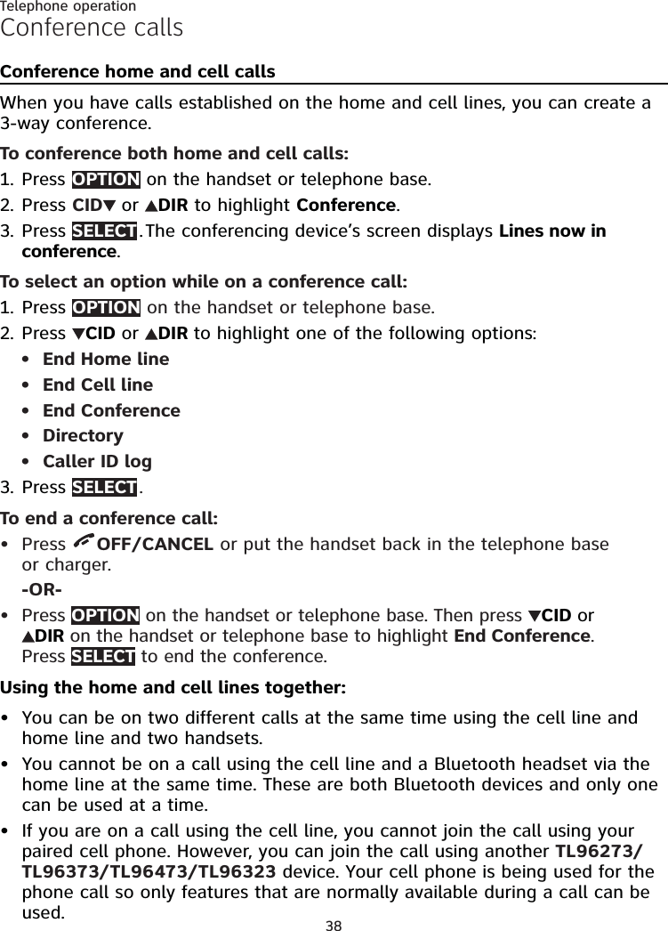 38Telephone operationConference callsConference home and cell callsWhen you have calls established on the home and cell lines, you can create a 3-way conference.To conference both home and cell calls:Press OPTION on the handset or telephone base.Press CID  or  DIR to highlight Conference.Press SELECT . The conferencing device’s screen displays Lines now in conference.To select an option while on a conference call:Press OPTION on the handset or telephone base.Press  CID or  DIR to highlight one of the following options:End Home lineEnd Cell lineEnd ConferenceDirectoryCaller ID logPress SELECT .To end a conference call:Press  OFF/CANCEL or put the handset back in the telephone base  or charger.-OR-Press OPTION on the handset or telephone base. Then press  CID or DIR on the handset or telephone base to highlight End Conference. Press SELECT to end the conference.Using the home and cell lines together:You can be on two different calls at the same time using the cell line and home line and two handsets.You cannot be on a call using the cell line and a Bluetooth headset via the home line at the same time. These are both Bluetooth devices and only one can be used at a time.If you are on a call using the cell line, you cannot join the call using your paired cell phone. However, you can join the call using another TL96273/TL96373/TL96473/TL96323 device. Your cell phone is being used for the phone call so only features that are normally available during a call can be used.1.2.3.1.2.•••••3.•••••
