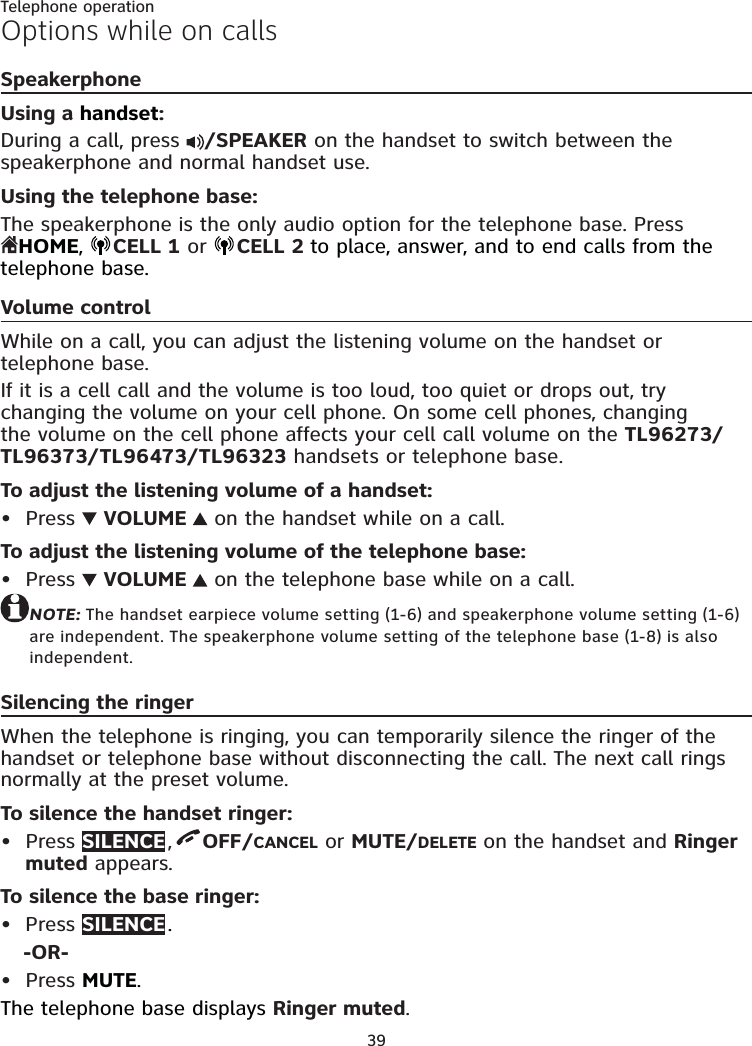 39Telephone operationOptions while on callsSpeakerphoneUsing a handset:During a call, press  /SPEAKER on the handset to switch between the speakerphone and normal handset use.Using the telephone base:The speakerphone is the only audio option for the telephone base. Press  HOME,  CELL 1 or  CELL 2 to place, answer, and to end calls from the telephone base.Volume controlWhile on a call, you can adjust the listening volume on the handset or telephone base.If it is a cell call and the volume is too loud, too quiet or drops out, try changing the volume on your cell phone. On some cell phones, changing the volume on the cell phone affects your cell call volume on the TL96273/TL96373/TL96473/TL96323 handsets or telephone base.To adjust the listening volume of a handset:Press   VOLUME   on the handset while on a call.To adjust the listening volume of the telephone base:Press   VOLUME   on the telephone base while on a call.NOTE: The handset earpiece volume setting (1-6) and speakerphone volume setting (1-6) are independent. The speakerphone volume setting of the telephone base (1-8) is also independent.Silencing the ringerWhen the telephone is ringing, you can temporarily silence the ringer of the handset or telephone base without disconnecting the call. The next call rings normally at the preset volume.To silence the handset ringer:Press SILENCE ,  OFF/CANCEL or MUTE/DELETE on the handset and Ringer muted appears.To silence the base ringer:Press SILENCE .-OR-Press MUTE. The telephone base displays Ringer muted.•••••