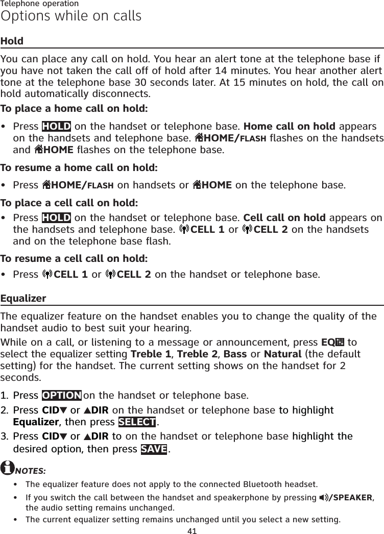 41Telephone operationOptions while on callsHoldYou can place any call on hold. You hear an alert tone at the telephone base if you have not taken the call off of hold after 14 minutes. You hear another alert tone at the telephone base 30 seconds later. At 15 minutes on hold, the call on hold automatically disconnects.To place a home call on hold:Press HOLD on the handset or telephone base. Home call on hold appears on the handsets and telephone base.  HOME/FLASH flashes on the handsets and  HOME flashes on the telephone base.To resume a home call on hold:Press  HOME/FLASH on handsets or  HOME on the telephone base.To place a cell call on hold:Press HOLD on the handset or telephone base. Cell call on hold appears on the handsets and telephone base.  CELL 1 or  CELL 2 on the handsets and on the telephone base flash.To resume a cell call on hold:Press  CELL 1 or  CELL 2 on the handset or telephone base.EqualizerThe equalizer feature on the handset enables you to change the quality of the handset audio to best suit your hearing.While on a call, or listening to a message or announcement, press EQ  to select the equalizer setting Treble 1, Treble 2, Bass or Natural (the default setting) for the handset. The current setting shows on the handset for 2 seconds.Press OPTION on the handset or telephone base.Press CID  or  DIR on the handset or telephone base to highlight Equalizer, then press SELECT .Press CID  or  DIR to on the handset or telephone base highlight the desired option, then press SAVE . NOTES:The equalizer feature does not apply to the connected Bluetooth headset.If you switch the call between the handset and speakerphone by pressing  /SPEAKER, the audio setting remains unchanged.The current equalizer setting remains unchanged until you select a new setting.••••1.2.3.•••