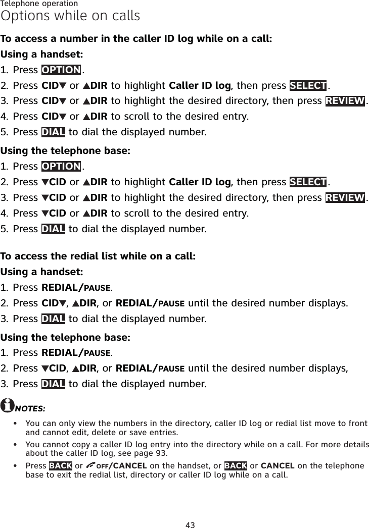 43Telephone operationOptions while on callsTo access a number in the caller ID log while on a call:Using a handset:Press OPTION .Press CID  or  DIR to highlight Caller ID log, then press SELECT .Press CID  or  DIR to highlight the desired directory, then press REVIEW .Press CID  or  DIR to scroll to the desired entry.Press DIAL to dial the displayed number.Using the telephone base:Press OPTION .Press  CID or  DIR to highlight Caller ID log, then press SELECT .Press  CID or  DIR to highlight the desired directory, then press REVIEW .Press  CID or  DIR to scroll to the desired entry.Press DIAL to dial the displayed number.To access the redial list while on a call:Using a handset:Press REDIAL/PAUSE.Press CID ,  DIR, or REDIAL/PAUSE until the desired number displays.Press DIAL to dial the displayed number.Using the telephone base:Press REDIAL/PAUSE.Press  CID,  DIR, or REDIAL/PAUSE until the desired number displays, Press DIAL to dial the displayed number.NOTES:You can only view the numbers in the directory, caller ID log or redial list move to front and cannot edit, delete or save entries.You cannot copy a caller ID log entry into the directory while on a call. For more details about the caller ID log, see page 93.Press BACK or  OFF/CANCEL on the handset, or BACK or CANCEL on the telephone base to exit the redial list, directory or caller ID log while on a call.1.2.3.4.5.1.2.3.4.5.1.2.3.1.2.3.•••