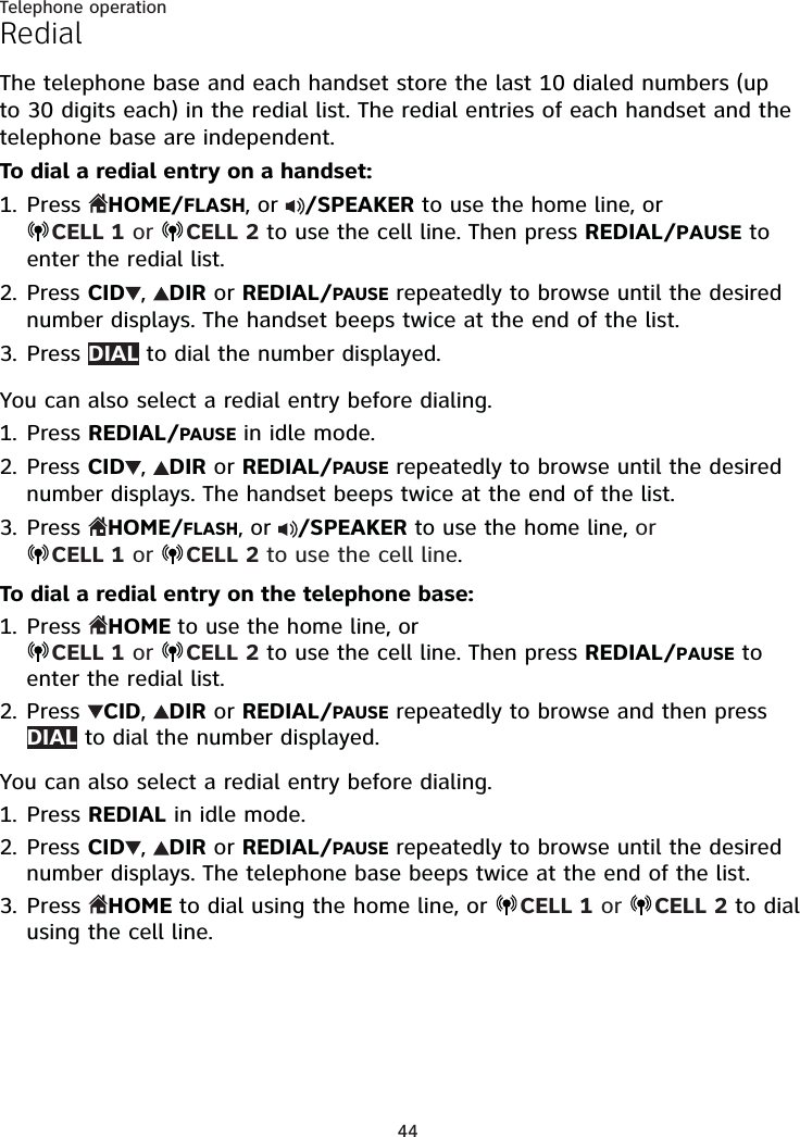 44Telephone operationRedialThe telephone base and each handset store the last 10 dialed numbers (up to 30 digits each) in the redial list. The redial entries of each handset and the telephone base are independent.To dial a redial entry on a handset:Press HOME/FLASH, or  /SPEAKER to use the home line, or  CELL 1 or  CELL 2 to use the cell line. Then press REDIAL/PAUSE to enter the redial list.Press CID ,  DIR or REDIAL/PAUSE repeatedly to browse until the desired number displays. The handset beeps twice at the end of the list.Press DIAL to dial the number displayed.You can also select a redial entry before dialing.Press REDIAL/PAUSE in idle mode.Press CID ,  DIR or REDIAL/PAUSE repeatedly to browse until the desired number displays. The handset beeps twice at the end of the list.Press HOME/FLASH, or  /SPEAKER to use the home line, or  CELL 1 or  CELL 2 to use the cell line.To dial a redial entry on the telephone base:Press HOME to use the home line, or  CELL 1 or  CELL 2 to use the cell line. Then press REDIAL/PAUSE to enter the redial list.Press CID,  DIR or REDIAL/PAUSE repeatedly to browse and then press DIAL to dial the number displayed.You can also select a redial entry before dialing.Press REDIAL in idle mode.Press CID ,  DIR or REDIAL/PAUSE repeatedly to browse until the desired number displays. The telephone base beeps twice at the end of the list.Press  HOME to dial using the home line, or  CELL 1 or  CELL 2 to dial using the cell line.1.2.3.1.2.3.1.2.1.2.3.