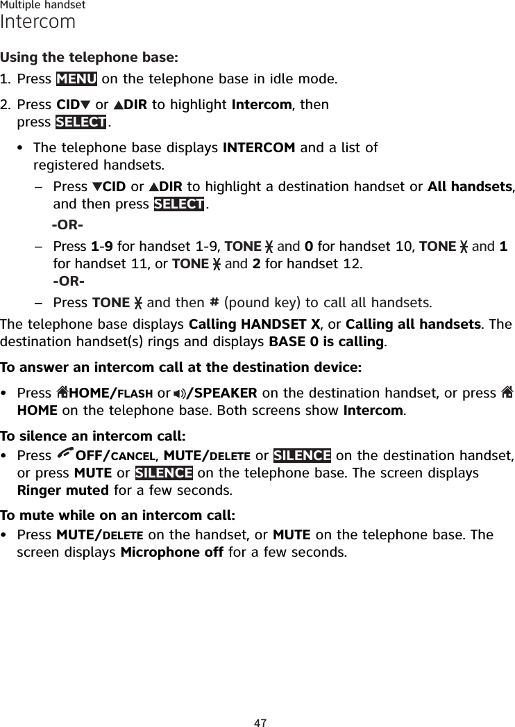 47Multiple handsetIntercomUsing the telephone base:Press MENU on the telephone base in idle mode.Press CID  or  DIR to highlight Intercom, then  press SELECT .The telephone base displays INTERCOM and a list of registered handsets. Press  CID or  DIR to highlight a destination handset or All handsets, and then press SELECT . -OR-Press 1-9 for handset 1-9, TONE   and 0 for handset 10, TONE   and 1 for handset 11, or TONE   and 2 for handset 12.  -OR-Press TONE   and then # (pound key) to call all handsets.The telephone base displays Calling HANDSET X, or Calling all handsets. The destination handset(s) rings and displays BASE 0 is calling. To answer an intercom call at the destination device:Press HOME/FLASH or /SPEAKER on the destination handset, or press HOME on the telephone base. Both screens show Intercom.To silence an intercom call:Press  OFF/CANCEL, MUTE/DELETE or SILENCE on the destination handset, or press MUTE or SILENCE on the telephone base. The screen displays Ringer muted for a few seconds.To mute while on an intercom call:Press MUTE/DELETE on the handset, or MUTE on the telephone base. The screen displays Microphone off for a few seconds.1.2.•–––•••